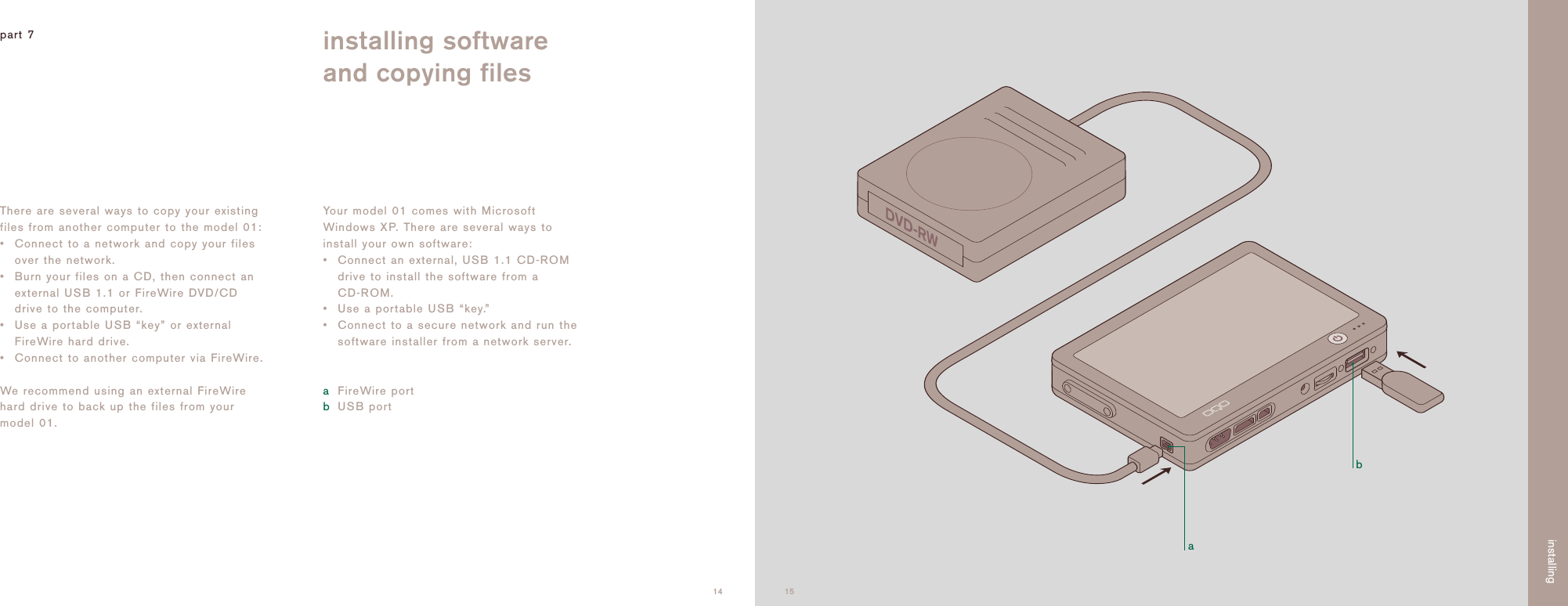 ab1514There are several ways to copy your existingfiles from another computer to the model 01:&bull; Connect to a network and copy your filesover the network.&bull; Burn your files on a CD, then connect anexternal USB 1.1 or FireWire DVD/CDdrive to the computer. &bull; Use a portable USB &ldquo;key&rdquo; or externalFireWire hard drive.&bull; Connect to another computer via FireWire.We recommend using an external FireWirehard drive to back up the files from yourmodel 01.Your model 01 comes with MicrosoftWindows XP. There are several ways toinstall your own software:&bull;Connect an external, USB 1.1 CD-ROMdrive to install the software from a CD-ROM. &bull;Use a portable USB &ldquo;key.&rdquo;&bull; Connect to a secure network and run thesoftware installer from a network server.aFireWire portbUSB portpart 7 installing softwareand copying filesinstalling