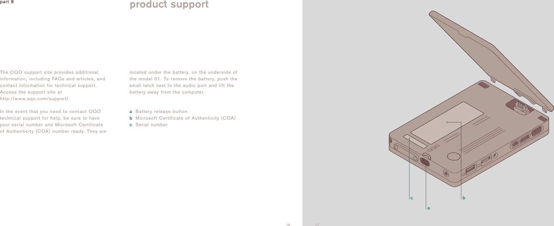 acb16The OQO support site provides additionalinformation, including FAQs and articles, andcontact information for technical support.Access the support site athttp://www.oqo.com/support/.In the event that you need to contact OQOtechnical support for help, be sure to haveyour serial number and Microsoft Certificateof Authenticity (COA) number ready. They arelocated under the battery, on the underside ofthe model 01. To remove the battery, push thesmall latch next to the audio port and lift thebattery away from the computer. aBattery release buttonbMicrosoft Certificate of Authenticity (COA)cSerial numberpart 8 product support17