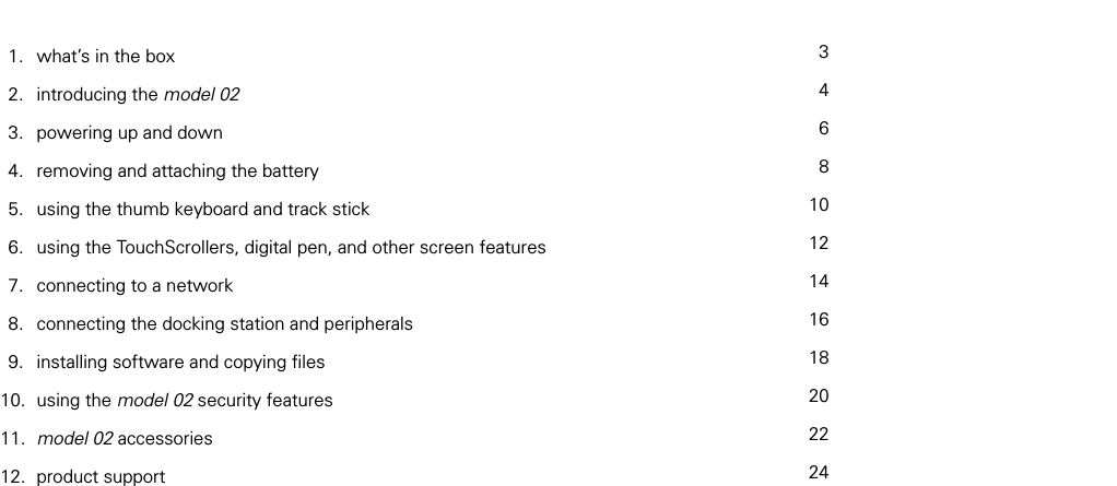 table of contents  1.   what&rsquo;s in the box    2.   introducing the model 02   3.   powering up and down   4.   removing and attaching the battery   5.   using the thumb keyboard and track stick    6.   using the TouchScrollers, digital pen, and other screen features    7.   connecting to a network    8.   connecting the docking station and peripherals    9.   installing software and copying ﬁles   10.  using the model 02 security features   11.  model 02 accessories   12.  product support 34681012141618202224