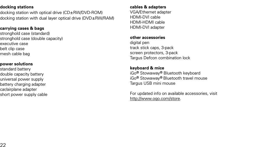 model 02 accessoriesdocking stationsdocking station with optical drive (CD&plusmn;RW/DVD-ROM)docking station with dual layer optical drive (DVD&plusmn;RW/RAM) carrying cases &amp; bagsstronghold case (standard)stronghold case (double capacity)executive casebelt clip casemesh cable bag power solutionsstandard batterydouble capacity batteryuniversal power supplybattery charging adaptercar/airplane adaptershort power supply cablecables &amp; adaptersVGA/Ethernet adapterHDMI-DVI cableHDMI-HDMI cableHDMI-DVI adapter other accessoriesdigital pentrack stick caps, 3-packscreen protectors, 3-packTargus Defcon combination lockkeyboard &amp; miceiGo&reg; Stowaway&reg; Bluetooth keyboardiGo&reg; Stowaway&reg; Bluetooth travel mouseTargus USB mini mouseFor updated info on available accessories, visit  http://www.oqo.com/store.  22