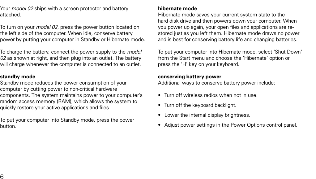 powering up and downYour model 02 ships with a screen protector and battery attached. To turn on your model 02, press the power button located on the left side of the computer. When idle, conserve battery power by putting your computer in Standby or Hibernate mode. To charge the battery, connect the power supply to the model 02 as shown at right, and then plug into an outlet. The battery will charge whenever the computer is connected to an outlet. standby modeStandby mode reduces the power consumption of your computer by cutting power to non-critical hardware components. The system maintains power to your computer&rsquo;s random access memory (RAM), which allows the system to quickly restore your active applications and ﬁles.To put your computer into Standby mode, press the power button. hibernate modeHibernate mode saves your current system state to the hard disk drive and then powers down your computer. When you power up again, your open ﬁles and applications are re-stored just as you left them. Hibernate mode draws no power and is best for conserving battery life and changing batteries.To put your computer into Hibernate mode, select &lsquo;Shut Down&rsquo; from the Start menu and choose the &lsquo;Hibernate&rsquo; option or press the &lsquo;H&rsquo; key on your keyboard.conserving battery powerAdditional ways to conserve battery power include:Turn off wireless radios when not in use. Turn off the keyboard backlight.Lower the internal display brightness.Adjust power settings in the Power Options control panel.&bull;&bull;&bull;&bull;6
