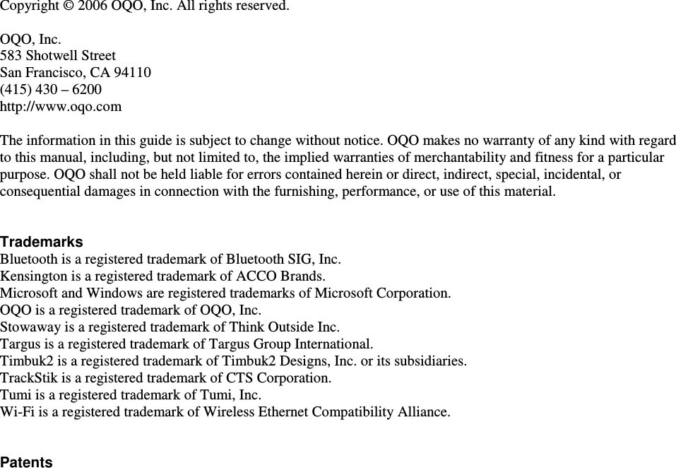  Copyright &copy; 2006 OQO, Inc. All rights reserved.   OQO, Inc. 583 Shotwell Street San Francisco, CA 94110 (415) 430 &ndash; 6200  http://www.oqo.com  The information in this guide is subject to change without notice. OQO makes no warranty of any kind with regard to this manual, including, but not limited to, the implied warranties of merchantability and fitness for a particular purpose. OQO shall not be held liable for errors contained herein or direct, indirect, special, incidental, or consequential damages in connection with the furnishing, performance, or use of this material.   Trademarks Bluetooth is a registered trademark of Bluetooth SIG, Inc. Kensington is a registered trademark of ACCO Brands.  Microsoft and Windows are registered trademarks of Microsoft Corporation.  OQO is a registered trademark of OQO, Inc.  Stowaway is a registered trademark of Think Outside Inc. Targus is a registered trademark of Targus Group International. Timbuk2 is a registered trademark of Timbuk2 Designs, Inc. or its subsidiaries. TrackStik is a registered trademark of CTS Corporation. Tumi is a registered trademark of Tumi, Inc. Wi-Fi is a registered trademark of Wireless Ethernet Compatibility Alliance.   Patents    
