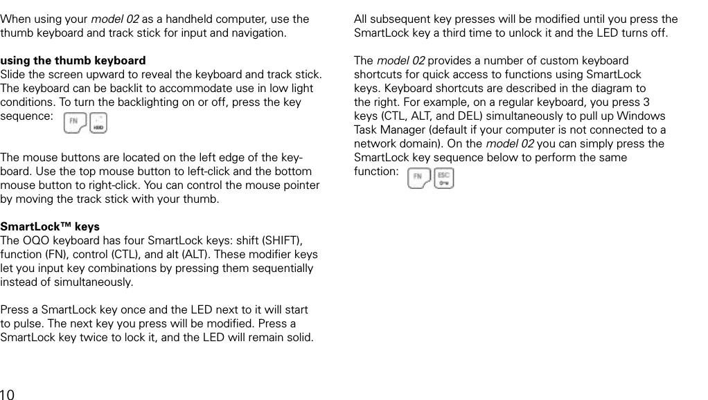 using the thumb keyboard and track stickWhen using your model 02 as a handheld computer, use the thumb keyboard and track stick for input and navigation. using the thumb keyboardSlide the screen upward to reveal the keyboard and track stick. The keyboard can be backlit to accommodate use in low light conditions. To turn the backlighting on or off, press the key sequence:The mouse buttons are located on the left edge of the key-board. Use the top mouse button to left-click and the bottom mouse button to right-click. You can control the mouse pointer by moving the track stick with your thumb.SmartLock&trade; keysThe OQO keyboard has four SmartLock keys: shift (SHIFT), function (FN), control (CTL), and alt (ALT). These modiﬁer keys  let you input key combinations by pressing them sequentially instead of simultaneously. Press a SmartLock key once and the LED next to it will start to pulse. The next key you press will be modiﬁed. Press a SmartLock key twice to lock it, and the LED will remain solid. All subsequent key presses will be modiﬁed until you press the SmartLock key a third time to unlock it and the LED turns off.The model 02 provides a number of custom keyboard shortcuts for quick access to functions using SmartLock keys. Keyboard shortcuts are described in the diagram to the right. For example, on a regular keyboard, you press 3 keys (CTL, ALT, and DEL) simultaneously to pull up Windows Task Manager (default if your computer is not connected to a network domain). On the model 02 you can simply press the SmartLock key sequence below to perform the same  function: 10