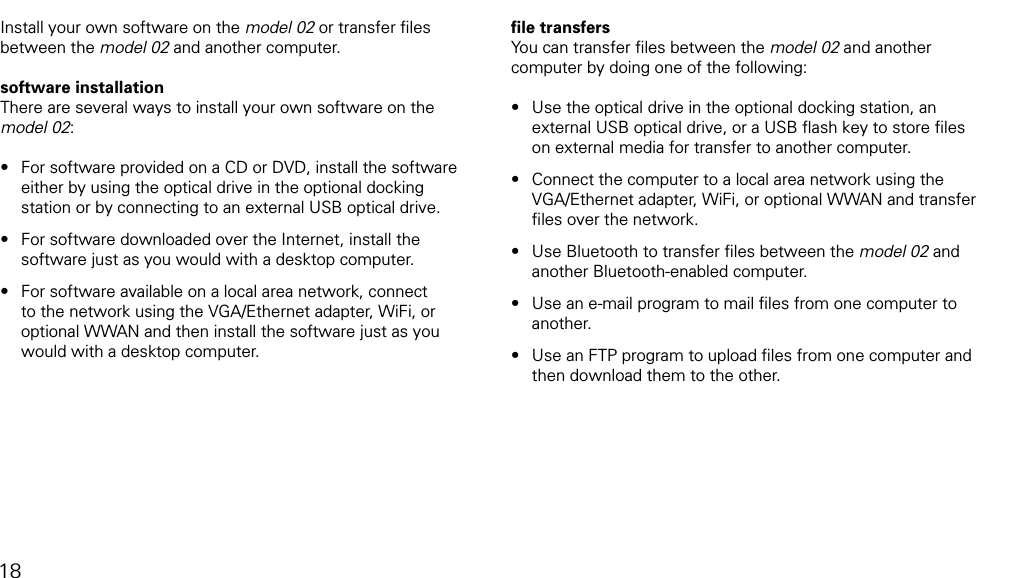 installing software18Install your own software on the model 02 or transfer ﬁles between the model 02 and another computer.software installationThere are several ways to install your own software on the model 02:For software provided on a CD or DVD, install the software either by using the optical drive in the optional docking station or by connecting to an external USB optical drive.For software downloaded over the Internet, install the software just as you would with a desktop computer.For software available on a local area network, connect to the network using the VGA/Ethernet adapter, WiFi, or optional WWAN and then install the software just as you would with a desktop computer.&bull;&bull;&bull;ﬁle transfersYou can transfer ﬁles between the model 02 and another  computer by doing one of the following: Use the optical drive in the optional docking station, an external USB optical drive, or a USB ﬂash key to store ﬁles on external media for transfer to another computer. Connect the computer to a local area network using the VGA/Ethernet adapter, WiFi, or optional WWAN and transfer ﬁles over the network. Use Bluetooth to transfer ﬁles between the model 02 and another Bluetooth-enabled computer. Use an e-mail program to mail ﬁles from one computer to another.Use an FTP program to upload ﬁles from one computer and then download them to the other.&bull;&bull;&bull;&bull;&bull;