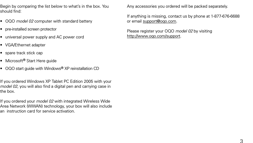 what&rsquo;s in the boxBegin by comparing the list below to what&rsquo;s in the box. You should ﬁnd:OQO model 02 computer with standard battery pre-installed screen protectoruniversal power supply and AC power cordVGA/Ethernet adapterspare track stick capMicrosoft&reg; Start Here guide OQO start guide with Windows&reg; XP reinstallation CDIf you ordered Windows XP Tablet PC Edition 2005 with your model 02, you will also ﬁnd a digital pen and carrying case in the box. If you ordered your model 02 with integrated Wireless Wide Area Network (WWAN) technology, your box will also include an  instruction card for service activation.&bull;&bull;&bull;&bull;&bull;&bull;&bull;Any accessories you ordered will be packed separately.If anything is missing, contact us by phone at 1-877-676-6688 or email support@oqo.com.Please register your OQO model 02 by visiting http://www.oqo.com/support.3
