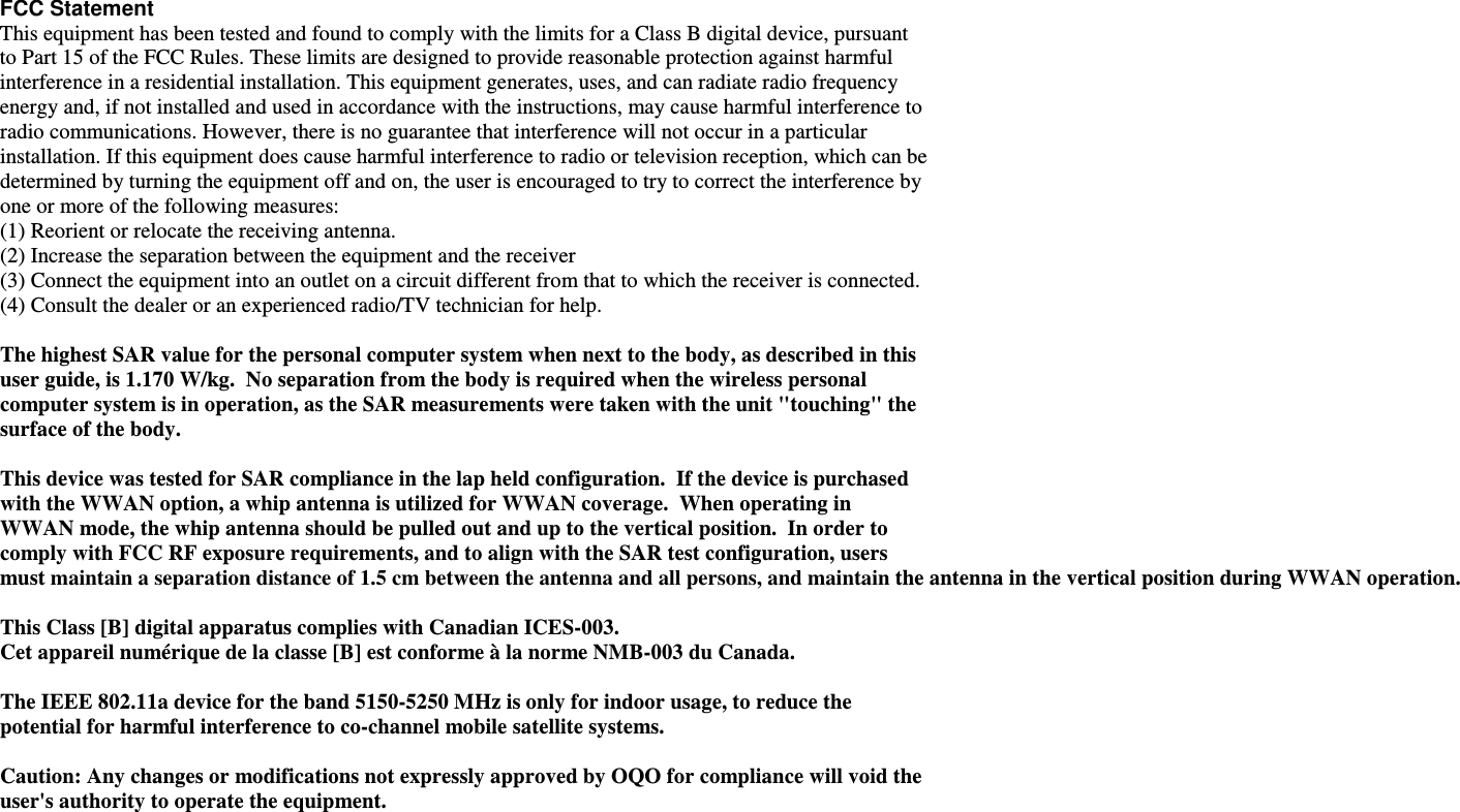  FCC Statement This equipment has been tested and found to comply with the limits for a Class B digital device, pursuant to Part 15 of the FCC Rules. These limits are designed to provide reasonable protection against harmful interference in a residential installation. This equipment generates, uses, and can radiate radio frequency energy and, if not installed and used in accordance with the instructions, may cause harmful interference to radio communications. However, there is no guarantee that interference will not occur in a particular installation. If this equipment does cause harmful interference to radio or television reception, which can be determined by turning the equipment off and on, the user is encouraged to try to correct the interference by one or more of the following measures: (1) Reorient or relocate the receiving antenna.  (2) Increase the separation between the equipment and the receiver (3) Connect the equipment into an outlet on a circuit different from that to which the receiver is connected.  (4) Consult the dealer or an experienced radio/TV technician for help.   The highest SAR value for the personal computer system when next to the body, as described in this user guide, is 1.170 W/kg.  No separation from the body is required when the wireless personal computer system is in operation, as the SAR measurements were taken with the unit "touching" the surface of the body.    This device was tested for SAR compliance in the lap held configuration.  If the device is purchased with the WWAN option, a whip antenna is utilized for WWAN coverage.  When operating in WWAN mode, the whip antenna should be pulled out and up to the vertical position.  In order to comply with FCC RF exposure requirements, and to align with the SAR test configuration, users must maintain a separation distance of 1.5 cm between the antenna and all persons, and maintain the antenna in the vertical position during WWAN operation.    This Class [B] digital apparatus complies with Canadian ICES-003. Cet appareil num&eacute;rique de la classe [B] est conforme &agrave; la norme NMB-003 du Canada.  The IEEE 802.11a device for the band 5150-5250 MHz is only for indoor usage, to reduce the potential for harmful interference to co-channel mobile satellite systems.  Caution: Any changes or modifications not expressly approved by OQO for compliance will void the user's authority to operate the equipment.   