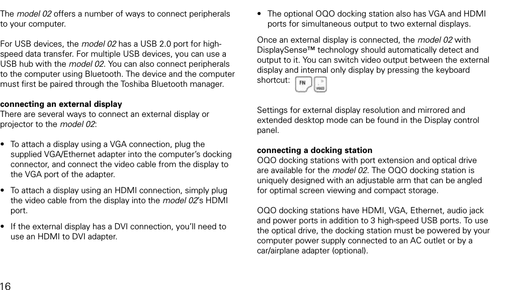 connecting the docking station and peripheralsThe model 02 offers a number of ways to connect peripherals to your computer. For USB devices, the model 02 has a USB 2.0 port for high-speed data transfer. For multiple USB devices, you can use a USB hub with the model 02. You can also connect peripherals to the computer using Bluetooth. The device and the computer must ﬁrst be paired through the Toshiba Bluetooth manager.connecting an external displayThere are several ways to connect an external display or projector to the model 02:To attach a display using a VGA connection, plug the supplied VGA/Ethernet adapter into the computer&rsquo;s docking connector, and connect the video cable from the display to the VGA port of the adapter. To attach a display using an HDMI connection, simply plug the video cable from the display into the model 02&rsquo;s HDMI port.If the external display has a DVI connection, you&rsquo;ll need to use an HDMI to DVI adapter. &bull;&bull;&bull;The optional OQO docking station also has VGA and HDMI ports for simultaneous output to two external displays.Once an external display is connected, the model 02 with DisplaySense&trade; technology should automatically detect and output to it. You can switch video output between the external display and internal only display by pressing the keyboard shortcut:Settings for external display resolution and mirrored and extended desktop mode can be found in the Display control panel.connecting a docking stationOQO docking stations with port extension and optical drive are available for the model 02. The OQO docking station is uniquely designed with an adjustable arm that can be angled for optimal screen viewing and compact storage.OQO docking stations have HDMI, VGA, Ethernet, audio jack and power ports in addition to 3 high-speed USB ports. To use the optical drive, the docking station must be powered by your computer power supply connected to an AC outlet or by a car/airplane adapter (optional).&bull;16
