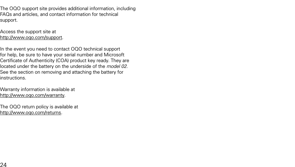 product supportThe OQO support site provides additional information, including FAQs and articles, and contact information for technical support.Access the support site at http://www.oqo.com/support.In the event you need to contact OQO technical support for help, be sure to have your serial number and Microsoft Certiﬁcate of Authenticity (COA) product key ready. They are located under the battery on the underside of the model 02. See the section on removing and attaching the battery for instructions.Warranty information is available at http://www.oqo.com/warranty. The OQO return policy is available at http://www.oqo.com/returns.24