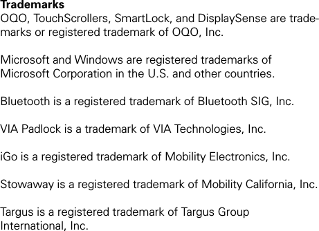 Trademarks OQO, TouchScrollers, SmartLock, and DisplaySense are trade-marks or registered trademark of OQO, Inc. Microsoft and Windows are registered trademarks of Microsoft Corporation in the U.S. and other countries. Bluetooth is a registered trademark of Bluetooth SIG, Inc. VIA Padlock is a trademark of VIA Technologies, Inc.iGo is a registered trademark of Mobility Electronics, Inc.Stowaway is a registered trademark of Mobility California, Inc.Targus is a registered trademark of Targus Group  International, Inc.