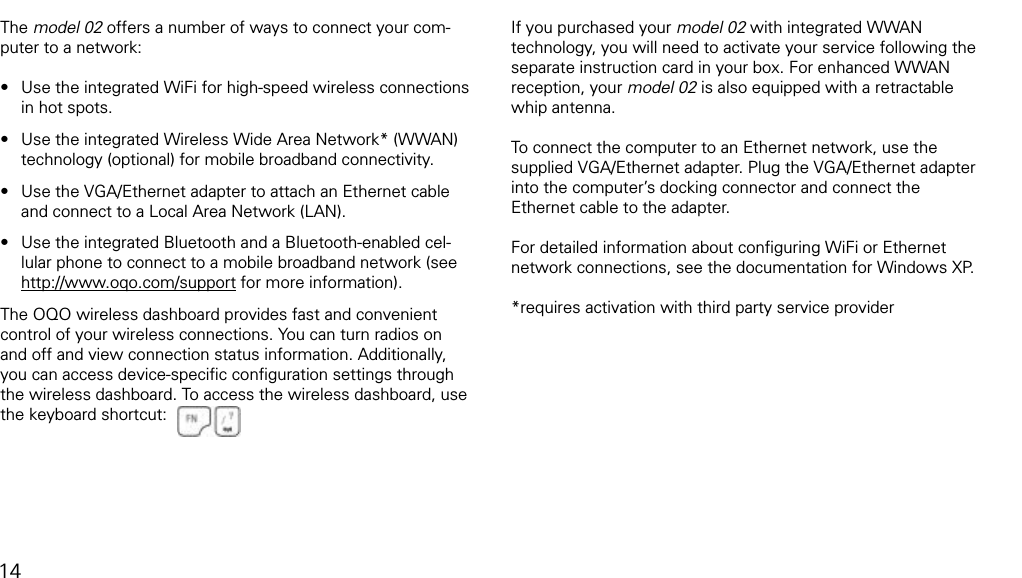 connecting to a networkThe model 02 offers a number of ways to connect your com-puter to a network:Use the integrated WiFi for high-speed wireless connections in hot spots.Use the integrated Wireless Wide Area Network* (WWAN) technology (optional) for mobile broadband connectivity.Use the VGA/Ethernet adapter to attach an Ethernet cable and connect to a Local Area Network (LAN).Use the integrated Bluetooth and a Bluetooth-enabled cel-lular phone to connect to a mobile broadband network (see http://www.oqo.com/support for more information).The OQO wireless dashboard provides fast and convenient control of your wireless connections. You can turn radios on and off and view connection status information. Additionally,  you can access device-speciﬁc conﬁguration settings through the wireless dashboard. To access the wireless dashboard, use the keyboard shortcut:&bull;&bull;&bull;&bull;If you purchased your model 02 with integrated WWAN technology, you will need to activate your service following the separate instruction card in your box. For enhanced WWAN reception, your model 02 is also equipped with a retractable whip antenna.  To connect the computer to an Ethernet network, use the supplied VGA/Ethernet adapter. Plug the VGA/Ethernet adapter into the computer&rsquo;s docking connector and connect the Ethernet cable to the adapter. For detailed information about conﬁguring WiFi or Ethernet network connections, see the documentation for Windows XP.*requires activation with third party service provider14