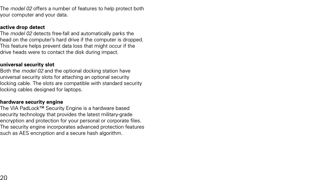 using model 02 security featuresThe model 02 offers a number of features to help protect both your computer and your data. active drop detectThe model 02 detects free-fall and automatically parks the head on the computer&rsquo;s hard drive if the computer is dropped. This feature helps prevent data loss that might occur if the drive heads were to contact the disk during impact.universal security slot Both the model 02 and the optional docking station have universal security slots for attaching an optional security locking cable. The slots are compatible with standard security locking cables designed for laptops. hardware security engine The VIA PadLock&trade; Security Engine is a hardware based security technology that provides the latest military-grade encryption and protection for your personal or corporate ﬁles. The security engine incorporates advanced protection features such as AES encryption and a secure hash algorithm.20