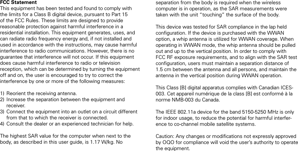 FCC StatementThis equipment has been tested and found to comply with the limits for a Class B digital device, pursuant to Part 15 of the FCC Rules. These limits are designed to provide reasonable protection against harmful interference in a residential installation. This equipment generates, uses, and can radiate radio frequency energy and, if not installed and used in accordance with the instructions, may cause harmful interference to radio communications. However, there is no guarantee that interference will not occur. If this equipment does cause harmful interference to radio or television reception, which can be determined by turning the equipment off and on, the user is encouraged to try to correct the interference by one or more of the following measures: Reorient the receiving antenna. Increase the separation between the equipment and receiver. Connect the equipment into an outlet on a circuit different from that to which the receiver is connected. Consult the dealer or an experienced technician for help.The highest SAR value for the computer when next to the body, as described in this user guide, is 1.17 W/kg. No 1)2)3)4)separation from the body is required when the wireless computer is in operation, as the SAR measurements were taken with the unit &ldquo;touching&rdquo; the surface of the body.This device was tested for SAR compliance in the lap held conﬁguration. If the device is purchased with the WWAN option, a whip antenna is utilized for WWAN coverage. When operating in WWAN mode, the whip antenna should be pulled out and up to the vertical position. In order to comply with FCC RF exposure requirements, and to align with the SAR test conﬁguration, users must maintain a separation distance of 1.5 cm between the antenna and all persons, and maintain the antenna in the vertical position during WWAN operation.This Class [B] digital apparatus complies with Canadian ICES-003. Cet appareil num&eacute;rique de la class [B] est conform&eacute; &agrave; la norme NMB-003 du Canada.The IEEE 802.11a device for the band 5150-5250 MHz is only for indoor usage, to reduce the potential for harmful interfer-ence to co-channel mobile satellite systems. Caution: Any changes or modiﬁcations not expressly approved by OQO for compliance will void the user&rsquo;s authority to operate the equipment.