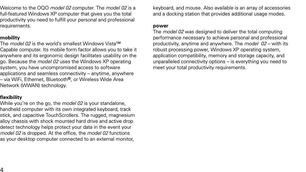 introductionWelcome to the OQO model 02 computer. The model 02 is a full-featured Windows XP computer that gives you the total productivity you need to fulﬁll your personal and professional requirements. mobility The model 02 is the world&rsquo;s smallest Windows Vista&trade; Capable computer. Its mobile form factor allows you to take it anywhere and its ergonomic design facilitates usability on the go. Because the model 02 uses the Windows XP operating system, you have uncompromised access to software applications and seamless connectivity &ndash; anytime, anywhere &ndash; via WiFi, Ethernet, Bluetooth&reg;, or Wireless Wide Area Network (WWAN) technology.ﬂexibility While you&rsquo;re on the go, the model 02 is your standalone, handheld computer with its own integrated keyboard, track stick, and capacitive TouchScrollers. The rugged, magnesium alloy chassis with shock mounted hard drive and active drop  detect technology helps protect your data in the event your model 02 is dropped. At the ofﬁce, the model 02 functions as your desktop computer connected to an external monitor, keyboard, and mouse. Also available is an array of accessories and a docking station that provides additional usage modes.power The model 02 was designed to deliver the total computing performance necessary to achieve personal and professional productivity, anytime and anywhere. The model  02 &ndash; with its robust processing power, Windows XP operating system, application compatibility, memory and storage capacity, and unparalleled connectivity options &ndash; is everything you need to meet your total productivity requirements.4