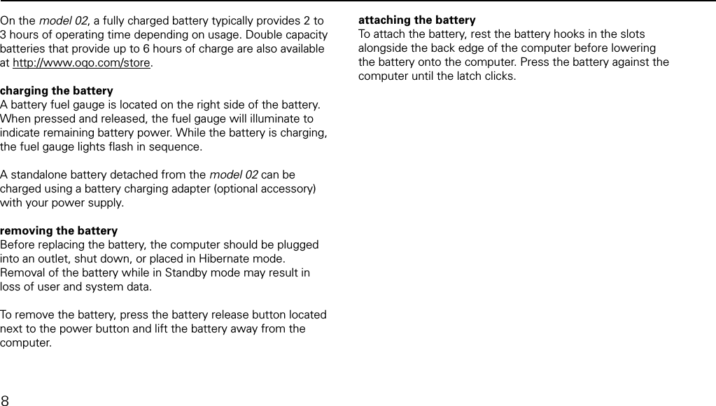 removing and attaching the batteryOn the model 02, a fully charged battery typically provides 2 to 3 hours of operating time depending on usage. Double capacity batteries that provide up to 6 hours of charge are also available at http://www.oqo.com/store.   charging the batteryA battery fuel gauge is located on the right side of the battery. When pressed and released, the fuel gauge will illuminate to indicate remaining battery power. While the battery is charging, the fuel gauge lights ﬂash in sequence. A standalone battery detached from the model 02 can be charged using a battery charging adapter (optional accessory) with your power supply.removing the batteryBefore replacing the battery, the computer should be plugged into an outlet, shut down, or placed in Hibernate mode.  Removal of the battery while in Standby mode may result in loss of user and system data.To remove the battery, press the battery release button located next to the power button and lift the battery away from the computer.attaching the batteryTo attach the battery, rest the battery hooks in the slots alongside the back edge of the computer before lowering the battery onto the computer. Press the battery against the computer until the latch clicks. 8