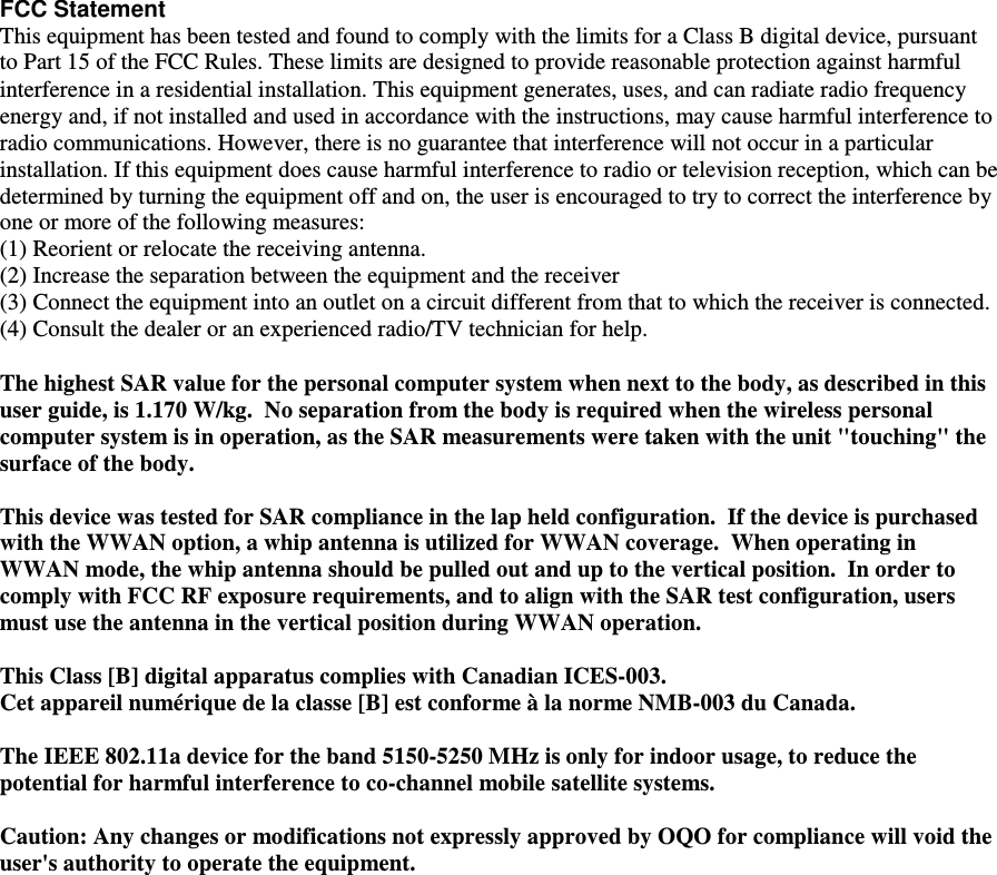  FCC Statement This equipment has been tested and found to comply with the limits for a Class B digital device, pursuant to Part 15 of the FCC Rules. These limits are designed to provide reasonable protection against harmful interference in a residential installation. This equipment generates, uses, and can radiate radio frequency energy and, if not installed and used in accordance with the instructions, may cause harmful interference to radio communications. However, there is no guarantee that interference will not occur in a particular installation. If this equipment does cause harmful interference to radio or television reception, which can be determined by turning the equipment off and on, the user is encouraged to try to correct the interference by one or more of the following measures: (1) Reorient or relocate the receiving antenna.  (2) Increase the separation between the equipment and the receiver (3) Connect the equipment into an outlet on a circuit different from that to which the receiver is connected.  (4) Consult the dealer or an experienced radio/TV technician for help.   The highest SAR value for the personal computer system when next to the body, as described in this user guide, is 1.170 W/kg.  No separation from the body is required when the wireless personal computer system is in operation, as the SAR measurements were taken with the unit "touching" the surface of the body.    This device was tested for SAR compliance in the lap held configuration.  If the device is purchased with the WWAN option, a whip antenna is utilized for WWAN coverage.  When operating in WWAN mode, the whip antenna should be pulled out and up to the vertical position.  In order to comply with FCC RF exposure requirements, and to align with the SAR test configuration, users must use the antenna in the vertical position during WWAN operation.   This Class [B] digital apparatus complies with Canadian ICES-003. Cet appareil num&eacute;rique de la classe [B] est conforme &agrave; la norme NMB-003 du Canada.  The IEEE 802.11a device for the band 5150-5250 MHz is only for indoor usage, to reduce the potential for harmful interference to co-channel mobile satellite systems.  Caution: Any changes or modifications not expressly approved by OQO for compliance will void the user's authority to operate the equipment.   