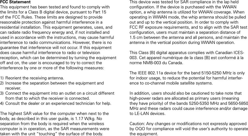 FCC StatementThis equipment has been tested and found to comply with the limits for a Class B digital device, pursuant to Part 15 of the FCC Rules. These limits are designed to provide reasonable protection against harmful interference in a residential installation. This equipment generates, uses, and can radiate radio frequency energy and, if not installed and used in accordance with the instructions, may cause harmful interference to radio communications. However, there is no guarantee that interference will not occur. If this equipment does cause harmful interference to radio or television reception, which can be determined by turning the equipment off and on, the user is encouraged to try to correct the interference by one or more of the following measures: Reorient the receiving antenna. Increase the separation between the equipment and receiver. Connect the equipment into an outlet on a circuit different from that to which the receiver is connected. Consult the dealer or an experienced technician for help.The highest SAR value for the computer when next to the body, as described in this user guide, is 1.17 W/kg. No separation from the body is required when the wireless computer is in operation, as the SAR measurements were taken with the unit &ldquo;touching&rdquo; the surface of the body.1)2)3)4)This device was tested for SAR compliance in the lap held conﬁguration. If the device is purchased with the WWAN option, a whip antenna is utilized for WWAN coverage. When operating in WWAN mode, the whip antenna should be pulled out and up to the vertical position. In order to comply with FCC RF exposure requirements, and to align with the SAR test conﬁguration, users must maintain a separation distance of 1.5 cm between the antenna and all persons, and maintain the antenna in the vertical position during WWAN operation.This Class [B] digital apparatus complies with Canadian ICES-003. Cet appareil num&eacute;rique de la class [B] est conform&eacute; &agrave; la norme NMB-003 du Canada.The IEEE 802.11a device for the band 5150-5250 MHz is only for indoor usage, to reduce the potential for harmful interfer-ence to co-channel mobile satellite systems.In addition, users should also be cautioned to take note that  high-power radars are allocated as primary users (meaning they have priority) of the bands 5250-5350 MHz and 5650-5850 MHz and these radars could cause interference and/or damage to LE-LAN devices. Caution: Any changes or modiﬁcations not expressly approved by OQO for compliance will void the user&rsquo;s authority to operate the equipment.