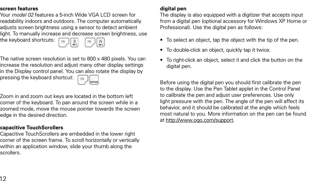 using TouchScrollers, digital pen, and other screen featuresscreen featuresYour model 02 features a 5-inch Wide VGA LCD screen for readability indoors and outdoors. The computer automatically adjusts screen brightness using a sensor to detect ambient light. To manually increase and decrease screen brightness, use the keyboard shortcuts:The native screen resolution is set to 800 x 480 pixels. You can increase the resolution and adjust many other display settings in the Display control panel. You can also rotate the display by pressing the keyboard shortcut: Zoom in and zoom out keys are located in the bottom left corner of the keyboard. To pan around the screen while in a zoomed mode, move the mouse pointer towards the screen edge in the desired direction.capacitive TouchScrollersCapacitive TouchScrollers are embedded in the lower right corner of the screen frame. To scroll horizontally or vertically within an application window, slide your thumb along the scrollers. digital penThe display is also equipped with a digitizer that accepts input from a digital pen (optional accessory for Windows XP Home or Professional). Use the digital pen as follows:To select an object, tap the object with the tip of the pen. To double-click an object, quickly tap it twice.To right-click an object, select it and click the button on the               digital pen. Before using the digital pen you should ﬁrst calibrate the pen to the display. Use the Pen Tablet applet in the Control Panel to calibrate the pen and adjust user preferences. Use only light pressure with the pen. The angle of the pen will affect its behavior, and it should be calibrated at the angle which feels most natural to you. More information on the pen can be found at http://www.oqo.com/support.&bull;&bull;&bull;12