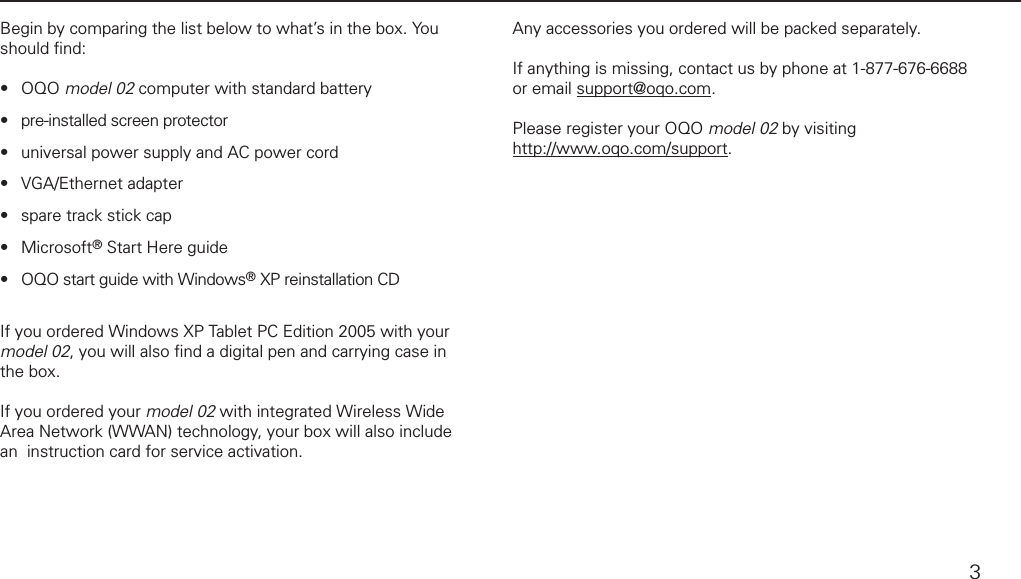 what&rsquo;s in the boxBegin by comparing the list below to what&rsquo;s in the box. You should ﬁ nd:OQO model 02 computer with standard battery pre-installed screen protectoruniversal power supply and AC power cordVGA/Ethernet adapterspare track stick capMicrosoft&reg; Start Here guide OQO start guide with Windows&reg; XP reinstallation CDIf you ordered Windows XP Tablet PC Edition 2005 with your model 02, you will also ﬁ nd a digital pen and carrying case in the box. If you ordered your model 02 with integrated Wireless Wide Area Network (WWAN) technology, your box will also include an  instruction card for service activation.&bull;&bull;&bull;&bull;&bull;&bull;&bull;Any accessories you ordered will be packed separately.If anything is missing, contact us by phone at 1-877-676-6688 or email  support@oqo.com.Please register your OQO model 02 by visiting http://www.oqo.com/support.3
