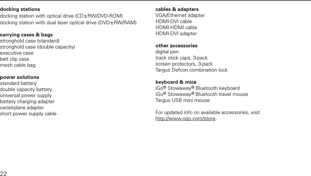 model 02 accessoriesdocking stationsdocking station with optical drive (CD&plusmn;RW/DVD-ROM)docking station with dual layer optical drive (DVD&plusmn;RW/RAM) carrying cases &amp; bagsstronghold case (standard)stronghold case (double capacity)executive casebelt clip casemesh cable bag power solutionsstandard batterydouble capacity batteryuniversal power supplybattery charging adaptercar/airplane adaptershort power supply cablecables &amp; adaptersVGA/Ethernet adapterHDMI-DVI cableHDMI-HDMI cableHDMI-DVI adapter other accessoriesdigital pentrack stick caps, 3-packscreen protectors, 3-packTargus Defcon combination lockkeyboard &amp; miceiGo&reg; Stowaway&reg; Bluetooth keyboardiGo&reg; Stowaway&reg; Bluetooth travel mouseTargus USB mini mouseFor updated info on available accessories, visit http://www.oqo.com/store.  22