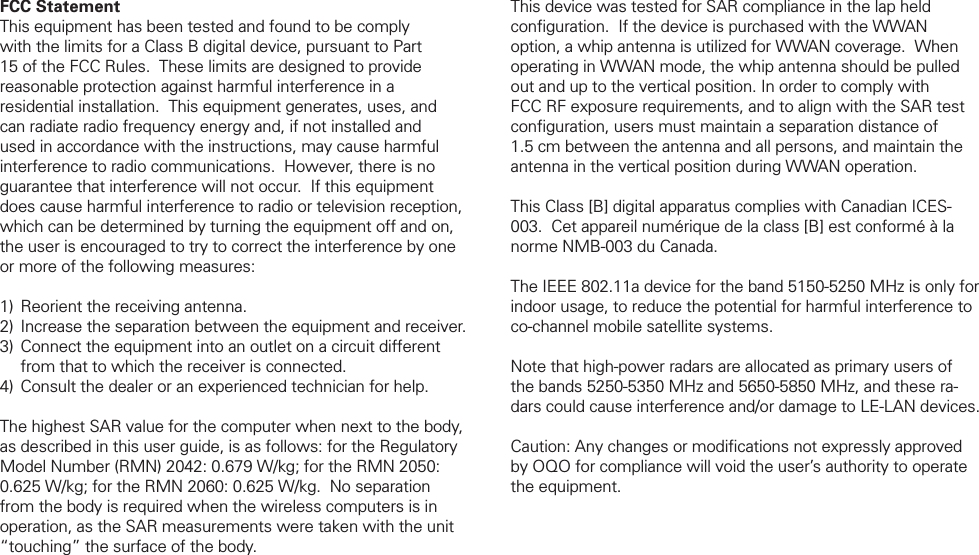 FCC StatementThis equipment has been tested and found to be comply with the limits for a Class B digital device, pursuant to Part 15 of the FCC Rules.  These limits are designed to provide reasonable protection against harmful interference in a residential installation.  This equipment generates, uses, and can radiate radio frequency energy and, if not installed and used in accordance with the instructions, may cause harmful interference to radio communications.  However, there is no guarantee that interference will not occur.  If this equipment does cause harmful interference to radio or television reception, which can be determined by turning the equipment off and on, the user is encouraged to try to correct the interference by one or more of the following measures: Reorient the receiving antenna. Increase the separation between the equipment and receiver. Connect the equipment into an outlet on a circuit different from that to which the receiver is connected. Consult the dealer or an experienced technician for help.The highest SAR value for the computer when next to the body, as described in this user guide, is as follows: for the Regulatory Model Number (RMN) 2042: 0.679 W/kg; for the RMN 2050: 0.625 W/kg; for the RMN 2060: 0.625 W/kg.  No separation from the body is required when the wireless computers is in operation, as the SAR measurements were taken with the unit &ldquo;touching&rdquo; the surface of the body.1)2)3)4)This device was tested for SAR compliance in the lap held conﬁ guration.  If the device is purchased with the WWAN option, a whip antenna is utilized for WWAN coverage.  When operating in WWAN mode, the whip antenna should be pulled out and up to the vertical position. In order to comply with FCC RF exposure requirements, and to align with the SAR test conﬁ guration, users must maintain a separation distance of 1.5 cm between the antenna and all persons, and maintain the antenna in the vertical position during WWAN operation.This Class [B] digital apparatus complies with Canadian ICES-003.  Cet appareil num&eacute;rique de la class [B] est conform&eacute; &agrave; la norme NMB-003 du Canada.The IEEE 802.11a device for the band 5150-5250 MHz is only for indoor usage, to reduce the potential for harmful interference to co-channel mobile satellite systems.Note that high-power radars are allocated as primary users of the bands 5250-5350 MHz and 5650-5850 MHz, and these ra-dars could cause interference and/or damage to LE-LAN devices.Caution: Any changes or modiﬁ cations not expressly approved by OQO for compliance will void the user&rsquo;s authority to operate the equipment.