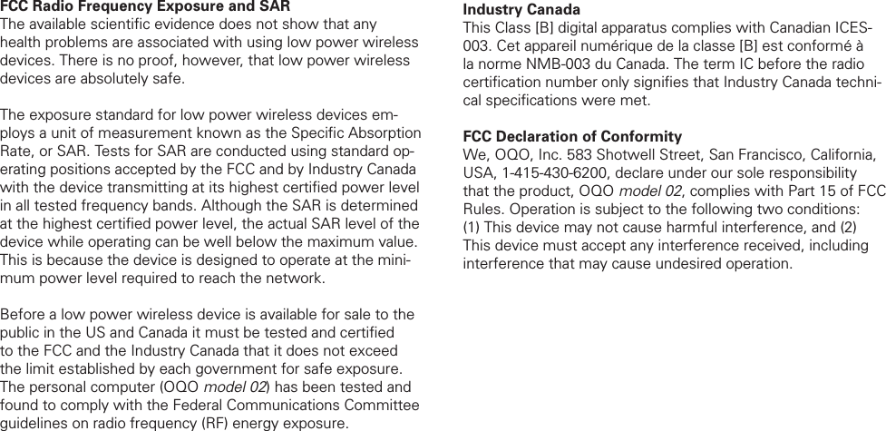 FCC Radio Frequency Exposure and SARThe available scientiﬁ c evidence does not show that any health problems are associated with using low power wireless devices. There is no proof, however, that low power wireless devices are absolutely safe. The exposure standard for low power wireless devices em-ploys a unit of measurement known as the Speciﬁ c Absorption Rate, or SAR. Tests for SAR are conducted using standard op-erating positions accepted by the FCC and by Industry Canada with the device transmitting at its highest certiﬁ ed power level in all tested frequency bands. Although the SAR is determined at the highest certiﬁ ed power level, the actual SAR level of the device while operating can be well below the maximum value. This is because the device is designed to operate at the mini-mum power level required to reach the network.Before a low power wireless device is available for sale to the public in the US and Canada it must be tested and certiﬁ ed to the FCC and the Industry Canada that it does not exceed the limit established by each government for safe exposure. The personal computer (OQO model 02) has been tested and found to comply with the Federal Communications Committee guidelines on radio frequency (RF) energy exposure. Industry Canada This Class [B] digital apparatus complies with Canadian ICES-003. Cet appareil num&eacute;rique de la classe [B] est conform&eacute; &agrave; la norme NMB-003 du Canada. The term IC before the radio certiﬁ cation number only signiﬁ es that Industry Canada techni-cal speciﬁ cations were met. FCC Declaration of Conformity We, OQO, Inc. 583 Shotwell Street, San Francisco, California, USA, 1-415-430-6200, declare under our sole responsibility that the product, OQO model 02, complies with Part 15 of FCC Rules. Operation is subject to the following two conditions: (1) This device may not cause harmful interference, and (2) This device must accept any interference received, including interference that may cause undesired operation.