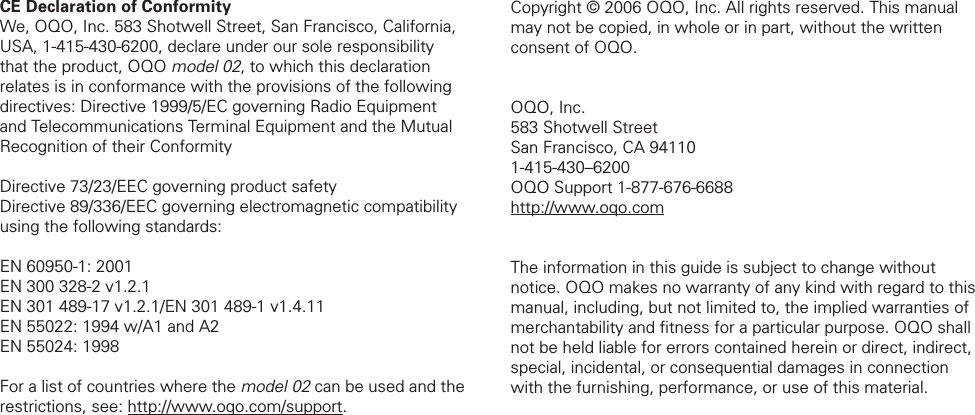 CE Declaration of Conformity We, OQO, Inc. 583 Shotwell Street, San Francisco, California, USA, 1-415-430-6200, declare under our sole responsibility that the product, OQO model 02, to which this declaration relates is in conformance with the provisions of the following directives: Directive 1999/5/EC governing Radio Equipment and Telecommunications Terminal Equipment and the Mutual Recognition of their Conformity Directive 73/23/EEC governing product safety Directive 89/336/EEC governing electromagnetic compatibility using the following standards: EN 60950-1: 2001 EN 300 328-2 v1.2.1 EN 301 489-17 v1.2.1/EN 301 489-1 v1.4.11 EN 55022: 1994 w/A1 and A2 EN 55024: 1998 For a list of countries where the model 02 can be used and the restrictions, see: http://www.oqo.com/support.Copyright &copy; 2006 OQO, Inc. All rights reserved. This manual may not be copied, in whole or in part, without the written consent of OQO. OQO, Inc.583 Shotwell StreetSan Francisco, CA 941101-415-430&ndash;6200OQO Support 1-877-676-6688http://www.oqo.comThe information in this guide is subject to change without notice. OQO makes no warranty of any kind with regard to this manual, including, but not limited to, the implied warranties of merchantability and ﬁ tness for a particular purpose. OQO shall not be held liable for errors contained herein or direct, indirect, special, incidental, or consequential damages in connection with the furnishing, performance, or use of this material. 