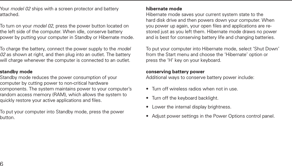 powering up and downYour model 02 ships with a screen protector and battery attached. To turn on your model 02, press the power button located on the left side of the computer. When idle, conserve battery power by putting your computer in Standby or Hibernate mode. To charge the battery, connect the power supply to the model 02 as shown at right, and then plug into an outlet. The battery will charge whenever the computer is connected to an outlet. standby modeStandby mode reduces the power consumption of your computer by cutting power to non-critical hardware components. The system maintains power to your computer&rsquo;s random access memory (RAM), which allows the system to quickly restore your active applications and ﬁ les.To put your computer into Standby mode, press the power button. hibernate modeHibernate mode saves your current system state to the hard disk drive and then powers down your computer. When you power up again, your open ﬁ les and applications are re-stored just as you left them. Hibernate mode draws no power and is best for conserving battery life and changing batteries.To put your computer into Hibernate mode, select &lsquo;Shut Down&rsquo; from the Start menu and choose the &lsquo;Hibernate&rsquo; option or press the &lsquo;H&rsquo; key on your keyboard.conserving battery powerAdditional ways to conserve battery power include:Turn off wireless radios when not in use. Turn off the keyboard backlight.Lower the internal display brightness.Adjust power settings in the Power Options control panel.&bull;&bull;&bull;&bull;6