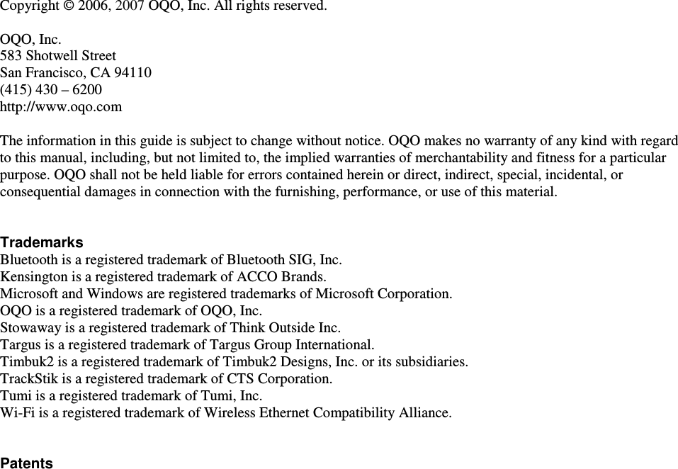  Copyright &copy; 2006, 2007 OQO, Inc. All rights reserved.   OQO, Inc. 583 Shotwell Street San Francisco, CA 94110 (415) 430 &ndash; 6200  http://www.oqo.com  The information in this guide is subject to change without notice. OQO makes no warranty of any kind with regard to this manual, including, but not limited to, the implied warranties of merchantability and fitness for a particular purpose. OQO shall not be held liable for errors contained herein or direct, indirect, special, incidental, or consequential damages in connection with the furnishing, performance, or use of this material.   Trademarks Bluetooth is a registered trademark of Bluetooth SIG, Inc. Kensington is a registered trademark of ACCO Brands.  Microsoft and Windows are registered trademarks of Microsoft Corporation.  OQO is a registered trademark of OQO, Inc.  Stowaway is a registered trademark of Think Outside Inc. Targus is a registered trademark of Targus Group International. Timbuk2 is a registered trademark of Timbuk2 Designs, Inc. or its subsidiaries. TrackStik is a registered trademark of CTS Corporation. Tumi is a registered trademark of Tumi, Inc. Wi-Fi is a registered trademark of Wireless Ethernet Compatibility Alliance.   Patents    