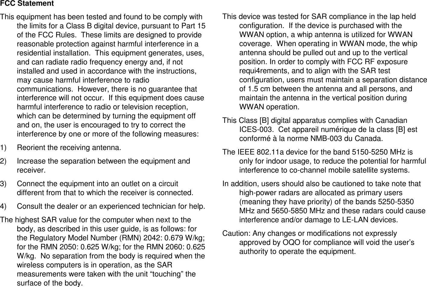 FCC StatementThis equipment has been tested and found to be comply with the limits for a Class B digital device, pursuant to Part 15 of the FCC Rules.  These limits are designed to provide reasonable protection against harmful interference in a residential installation.  This equipment generates, uses, and can radiate radio frequency energy and, if not installed and used in accordance with the instructions, may cause harmful interference to radio communications.  However, there is no guarantee that interference will not occur.  If this equipment does cause harmful interference to radio or television reception, which can be determined by turning the equipment off and on, the user is encouraged to try to correct the interference by one or more of the following measures:1) Reorient the receiving antenna.2) Increase the separation between the equipment and receiver.3) Connect the equipment into an outlet on a circuit different from that to which the receiver is connected.4) Consult the dealer or an experienced technician for help.The highest SAR value for the computer when next to the body, as described in this user guide, is as follows: for the Regulatory Model Number (RMN) 2042: 0.679 W/kg; for the RMN 2050: 0.625 W/kg; for the RMN 2060: 0.625W/kg.  No separation from the body is required when the wireless computers is in operation, as the SAR measurements were taken with the unit &ldquo;touching&rdquo; the surface of the body.This device was tested for SAR compliance in the lap held configuration.  If the device is purchased with the WWAN option, a whip antenna is utilized for WWAN coverage.  When operating in WWAN mode, the whip antenna should be pulled out and up to the vertical position. In order to comply with FCC RF exposure requi4rements, and to align with the SAR test configuration, users must maintain a separation distance of 1.5 cm between the antenna and all persons, and maintain the antenna in the vertical position during WWAN operation.This Class [B] digital apparatus complies with Canadian ICES-003.  Cet appareil num&eacute;rique de la class [B] estconform&eacute; &agrave; la norme NMB-003 du Canada.The IEEE 802.11a device for the band 5150-5250 MHz is only for indoor usage, to reduce the potential for harmful interference to co-channel mobile satellite systems.In addition, users should also be cautioned to take note that high-power radars are allocated as primary users (meaning they have priority) of the bands 5250-5350 MHz and 5650-5850 MHz and these radars could cause interference and/or damage to LE-LAN devices.Caution: Any changes or modifications not expressly approved by OQO for compliance will void the user&rsquo;s authority to operate the equipment.