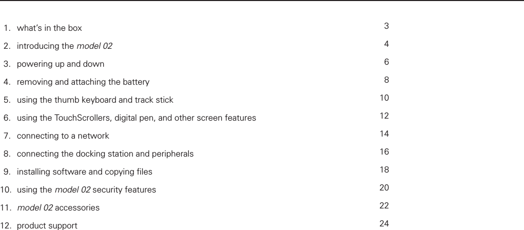 table of contents  1.   what&rsquo;s in the box   2.  introducing the model 02   3.   powering up and down   4.   removing and attaching the battery   5.   using the thumb keyboard and track stick    6.   using the TouchScrollers, digital pen, and other screen features    7.   connecting to a network    8.   connecting the docking station and peripherals    9.   installing software and copying ﬁ les   10. using the model 02 security features   11.  model 02 accessories   12. product support 34681012141618202224