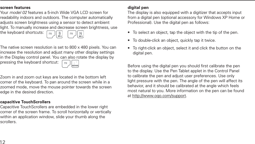 using TouchScrollers, digital pen, and other screen featuresscreen featuresYour model 02 features a 5-inch Wide VGA LCD screen for readability indoors and outdoors. The computer automatically adjusts screen brightness using a sensor to detect ambient light. To manually increase and decrease screen brightness, use the keyboard shortcuts:The native screen resolution is set to 800 x 480 pixels. You can increase the resolution and adjust many other display settings in the Display control panel. You can also rotate the display by pressing the keyboard shortcut: Zoom in and zoom out keys are located in the bottom left corner of the keyboard. To pan around the screen while in a zoomed mode, move the mouse pointer towards the screen edge in the desired direction.capacitive TouchScrollersCapacitive TouchScrollers are embedded in the lower right corner of the screen frame. To scroll horizontally or vertically within an application window, slide your thumb along the scrollers. digital penThe display is also equipped with a digitizer that accepts input from a digital pen (optional accessory for Windows XP Home or Professional). Use the digital pen as follows:To select an object, tap the object with the tip of the pen. To double-click an object, quickly tap it twice.To  right-click  an  object,  select  it  and  click  the  button  on  the               digital pen. Before using the digital pen you should ﬁ rst calibrate the pen to the display. Use the Pen Tablet applet in the Control Panel to calibrate the pen and adjust user preferences. Use only light pressure with the pen. The angle of the pen will affect its behavior, and it should be calibrated at the angle which feels most natural to you. More information on the pen can be found at http://www.oqo.com/support.&bull;&bull;&bull;12