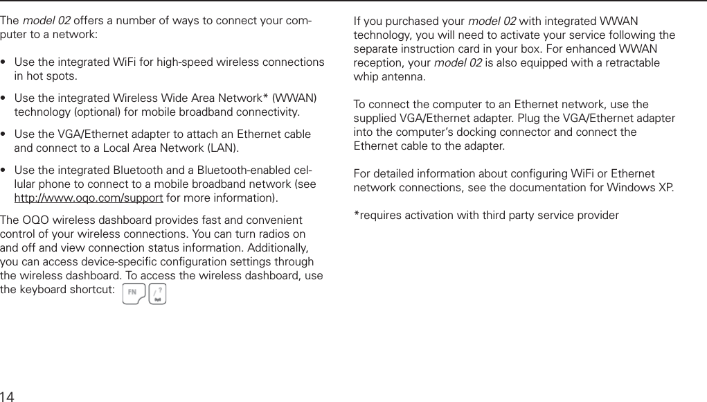 connecting to a networkThe model 02 offers a number of ways to connect your com-puter to a network:Use the integrated WiFi for high-speed wireless connections in hot spots.Use the integrated Wireless Wide Area Network* (WWAN) technology (optional) for mobile broadband connectivity.Use the VGA/Ethernet adapter to attach an Ethernet cable and connect to a Local Area Network (LAN).Use the integrated Bluetooth and a Bluetooth-enabled cel-lular phone to connect to a mobile broadband network (see http://www.oqo.com/support for more information).The OQO wireless dashboard provides fast and convenient control of your wireless connections. You can turn radios on and off and view connection status information. Additionally,  you can access device-speciﬁ c conﬁ guration settings through the wireless dashboard. To access the wireless dashboard, use the keyboard shortcut:&bull;&bull;&bull;&bull;If you purchased your model 02 with integrated WWAN technology, you will need to activate your service following the separate instruction card in your box. For enhanced WWAN reception, your model 02 is also equipped with a retractable whip antenna.  To connect the computer to an Ethernet network, use the supplied VGA/Ethernet adapter. Plug the VGA/Ethernet adapter into the computer&rsquo;s docking connector and connect the Ethernet cable to the adapter. For detailed information about conﬁ guring WiFi or Ethernet network connections, see the documentation for Windows XP.*requires activation with third party service provider14