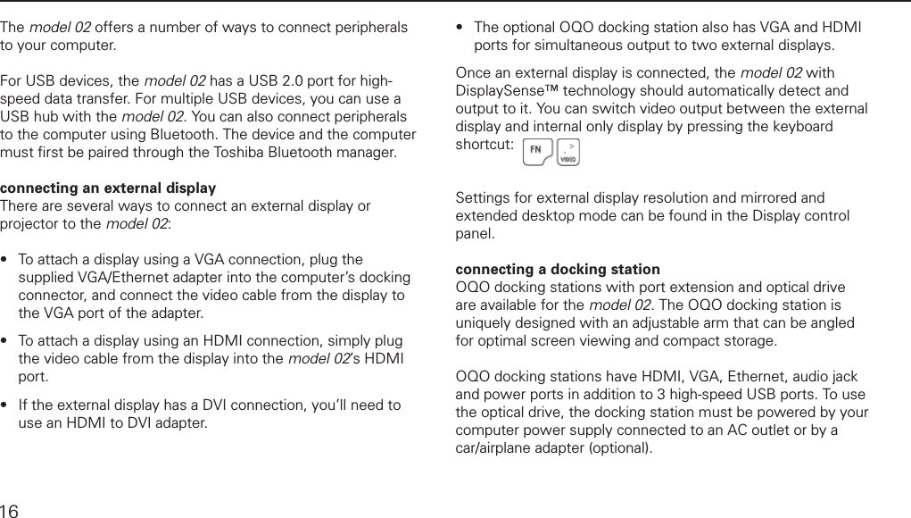 connecting the docking station and peripheralsThe model 02 offers a number of ways to connect peripherals to your computer. For USB devices, the model 02 has a USB 2.0 port for high-speed data transfer. For multiple USB devices, you can use a USB hub with the model 02. You can also connect peripherals to the computer using Bluetooth. The device and the computer must ﬁ rst be paired through the Toshiba Bluetooth manager.connecting an external displayThere are several ways to connect an external display or projector to the model 02:To attach a display using a VGA connection, plug the supplied VGA/Ethernet adapter into the computer&rsquo;s docking connector, and connect the video cable from the display to the VGA port of the adapter. To attach a display using an HDMI connection, simply plug the video cable from the display into the model 02&rsquo;s HDMI port.If the external display has a DVI connection, you&rsquo;ll need to use an HDMI to DVI adapter. &bull;&bull;&bull;The optional OQO docking station also has VGA and HDMI ports for simultaneous output to two external displays.Once an external display is connected, the model 02 with DisplaySense&trade; technology should automatically detect and output to it. You can switch video output between the external display and internal only display by pressing the keyboard shortcut:Settings for external display resolution and mirrored and extended desktop mode can be found in the Display control panel.connecting a docking stationOQO docking stations with port extension and optical drive are available for the model 02. The OQO docking station is uniquely designed with an adjustable arm that can be angled for optimal screen viewing and compact storage.OQO docking stations have HDMI, VGA, Ethernet, audio jack and power ports in addition to 3 high-speed USB ports. To use the optical drive, the docking station must be powered by your computer power supply connected to an AC outlet or by a car/airplane adapter (optional).&bull;16