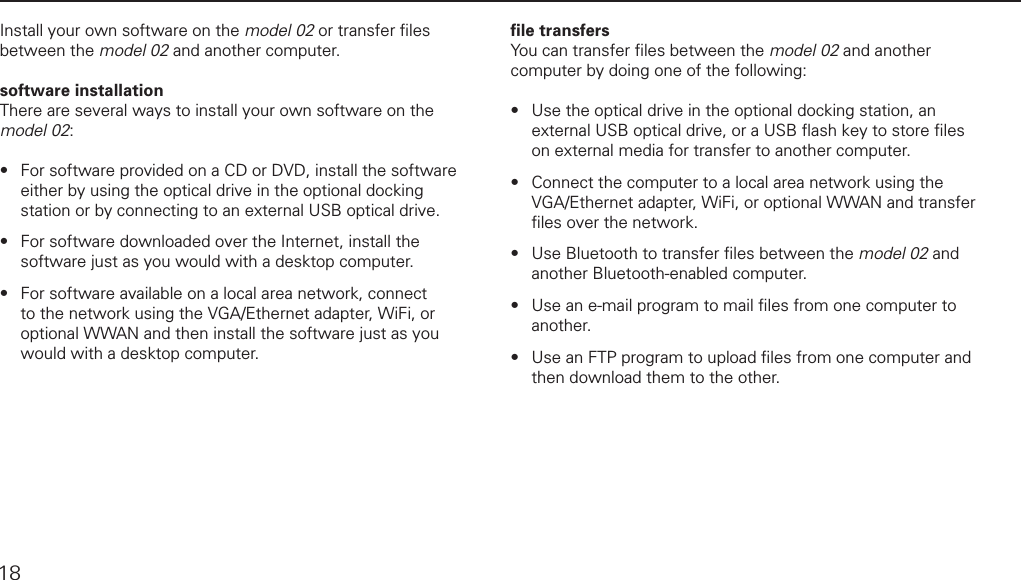 installing software18Install your own software on the model 02 or transfer ﬁ les between the model 02 and another computer.software installationThere are several ways to install your own software on the model 02:For software provided on a CD or DVD, install the software either by using the optical drive in the optional docking station or by connecting to an external USB optical drive.For software downloaded over the Internet, install the software just as you would with a desktop computer.For software available on a local area network, connect to the network using the VGA/Ethernet adapter, WiFi, or optional WWAN and then install the software just as you would with a desktop computer.&bull;&bull;&bull;ﬁ le transfersYou can transfer ﬁ les between the model 02 and another computer by doing one of the following: Use the optical drive in the optional docking station, an external USB optical drive, or a USB ﬂ ash key to store ﬁ les on external media for transfer to another computer. Connect the computer to a local area network using the VGA/Ethernet adapter, WiFi, or optional WWAN and transfer ﬁ les over the network. Use Bluetooth to transfer ﬁ les between the model 02 and another Bluetooth-enabled computer. Use an e-mail program to mail ﬁ les from one computer to another.Use an FTP program to upload ﬁ les from one computer and then download them to the other.&bull;&bull;&bull;&bull;&bull;