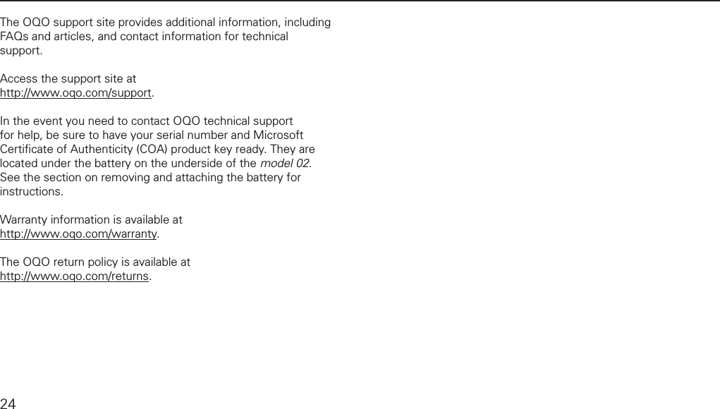 product supportThe OQO support site provides additional information, including FAQs and articles, and contact information for technical support.Access the support site at http://www.oqo.com/support.In the event you need to contact OQO technical support for help, be sure to have your serial number and Microsoft Certiﬁ cate of Authenticity (COA) product key ready. They are located under the battery on the underside of the model 02. See the section on removing and attaching the battery for instructions.Warranty information is available at http://www.oqo.com/warranty. The OQO return policy is available at http://www.oqo.com/returns.24