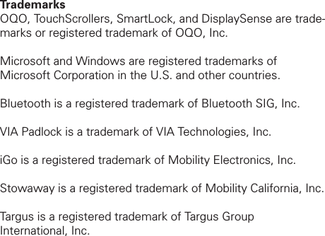 Trademarks OQO, TouchScrollers, SmartLock, and DisplaySense are trade-marks or registered trademark of OQO, Inc. Microsoft and Windows are registered trademarks of Microsoft Corporation in the U.S. and other countries. Bluetooth is a registered trademark of Bluetooth SIG, Inc. VIA Padlock is a trademark of VIA Technologies, Inc.iGo is a registered trademark of Mobility Electronics, Inc.Stowaway is a registered trademark of Mobility California, Inc.Targus is a registered trademark of Targus Group International, Inc.