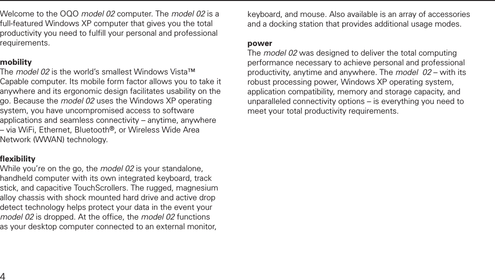 introductionWelcome to the OQO model 02 computer. The model 02 is a full-featured Windows XP computer that gives you the total productivity you need to fulﬁ ll your personal and professional requirements. mobility The model 02 is the world&rsquo;s smallest Windows Vista&trade; Capable computer. Its mobile form factor allows you to take it anywhere and its ergonomic design facilitates usability on the go. Because the model 02 uses the Windows XP operating system, you have uncompromised access to software applications and seamless connectivity &ndash; anytime, anywhere &ndash; via WiFi, Ethernet, Bluetooth&reg;, or Wireless Wide Area Network (WWAN) technology.ﬂ exibility While you&rsquo;re on the go, the model 02 is your standalone, handheld computer with its own integrated keyboard, track stick, and capacitive TouchScrollers. The rugged, magnesium alloy chassis with shock mounted hard drive and active drop  detect technology helps protect your data in the event your model 02 is dropped. At the ofﬁ ce, the model 02 functions as your desktop computer connected to an external monitor, keyboard, and mouse. Also available is an array of accessories and a docking station that provides additional usage modes.power The model 02 was designed to deliver the total computing performance necessary to achieve personal and professional productivity, anytime and anywhere. The model  02 &ndash; with its robust processing power, Windows XP operating system, application compatibility, memory and storage capacity, and unparalleled connectivity options &ndash; is everything you need to meet your total productivity requirements.4
