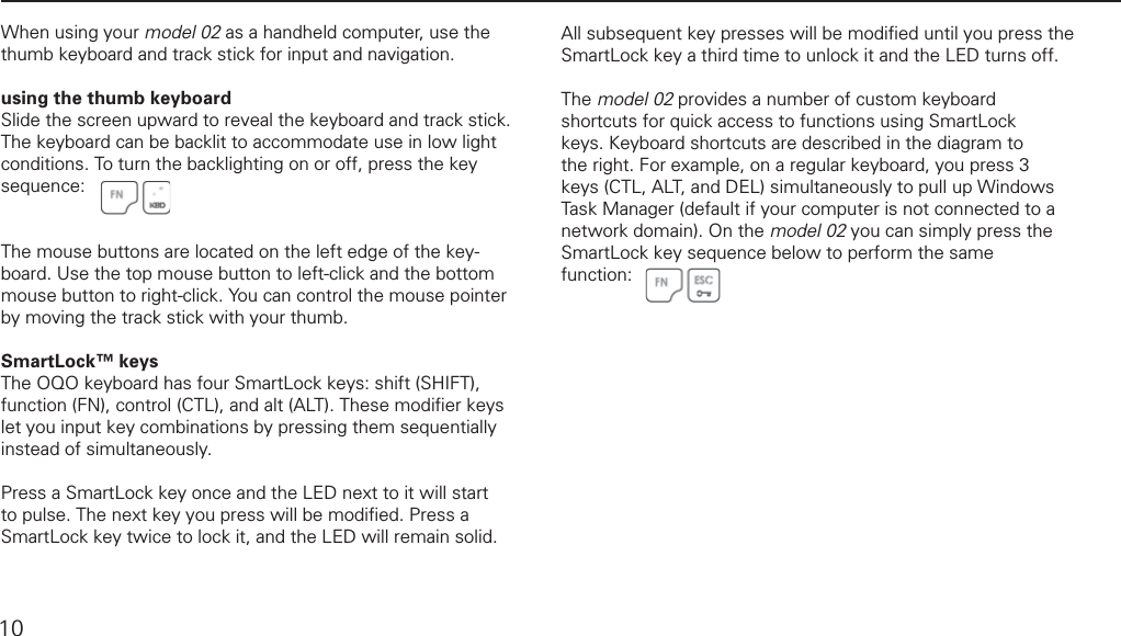 using the thumb keyboard and track stickWhen using your model 02 as a handheld computer, use the thumb keyboard and track stick for input and navigation. using the thumb keyboardSlide the screen upward to reveal the keyboard and track stick. The keyboard can be backlit to accommodate use in low light conditions. To turn the backlighting on or off, press the key sequence:The mouse buttons are located on the left edge of the key-board. Use the top mouse button to left-click and the bottom mouse button to right-click. You can control the mouse pointer by moving the track stick with your thumb.SmartLock&trade; keysThe OQO keyboard has four SmartLock keys: shift (SHIFT), function (FN), control (CTL), and alt (ALT). These modiﬁ er keys  let you input key combinations by pressing them sequentially instead of simultaneously. Press a SmartLock key once and the LED next to it will start to pulse. The next key you press will be modiﬁ ed. Press a SmartLock key twice to lock it, and the LED will remain solid. All subsequent key presses will be modiﬁ ed until you press the SmartLock key a third time to unlock it and the LED turns off.The model 02 provides a number of custom keyboard shortcuts for quick access to functions using SmartLock keys. Keyboard shortcuts are described in the diagram to the right. For example, on a regular keyboard, you press 3 keys (CTL, ALT, and DEL) simultaneously to pull up Windows Task Manager (default if your computer is not connected to a network domain). On the model 02 you can simply press the SmartLock key sequence below to perform the same function: 10