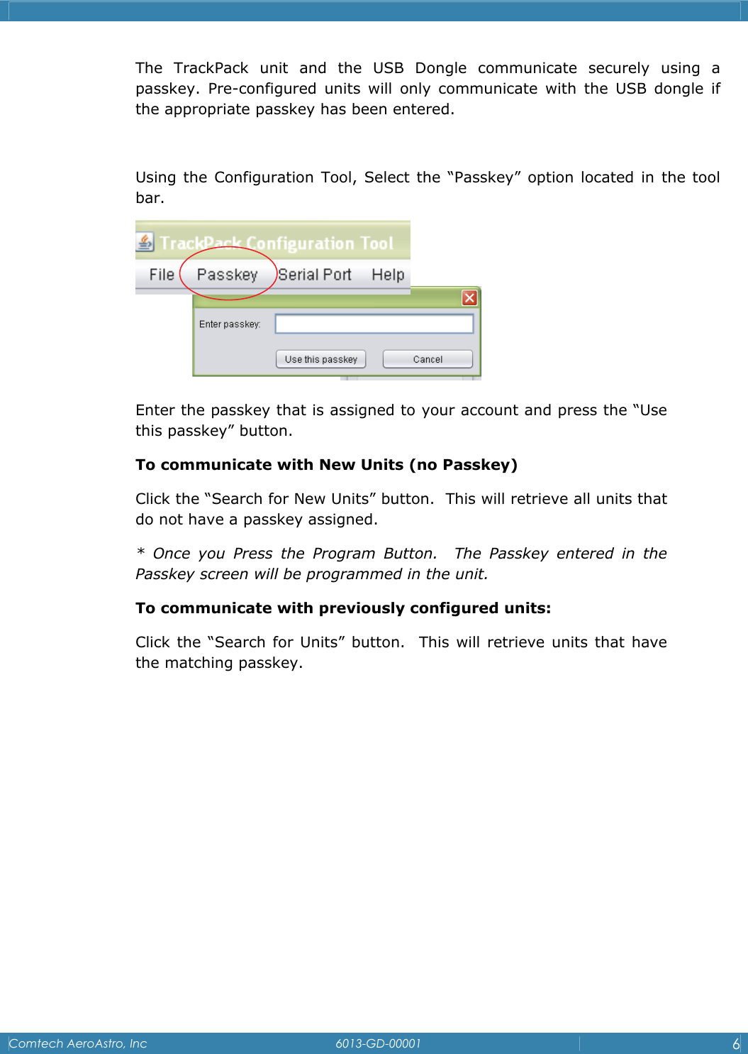    Comtech AeroAstro, Inc   6013-GD-00001  6  The TrackPack unit and the USB Dongle communicate securely using a passkey. Pre-configured units will only communicate with the USB dongle if the appropriate passkey has been entered.   Using the Configuration Tool, Select the &ldquo;Passkey&rdquo; option located in the tool bar.   Enter the passkey that is assigned to your account and press the &ldquo;Use this passkey&rdquo; button. To communicate with New Units (no Passkey) Click the &ldquo;Search for New Units&rdquo; button.  This will retrieve all units that do not have a passkey assigned.  * Once you Press the Program Button.  The Passkey entered in the Passkey screen will be programmed in the unit. To communicate with previously configured units: Click the &ldquo;Search for Units&rdquo; button.  This will retrieve units that have the matching passkey.           