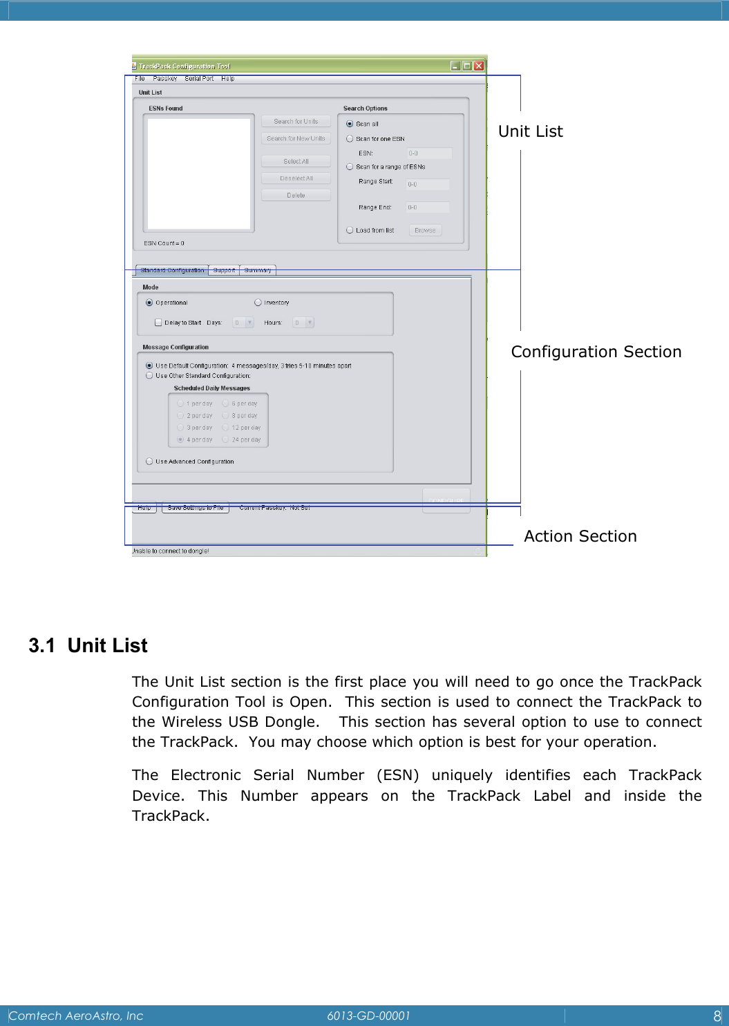    Comtech AeroAstro, Inc   6013-GD-00001  8     3.1 Unit List The Unit List section is the first place you will need to go once the TrackPack Configuration Tool is Open.  This section is used to connect the TrackPack to the Wireless USB Dongle.   This section has several option to use to connect the TrackPack.  You may choose which option is best for your operation. The Electronic Serial Number (ESN) uniquely identifies each TrackPack      Device. This Number appears on the TrackPack Label and inside the TrackPack.  Action Section Unit List Configuration Section 