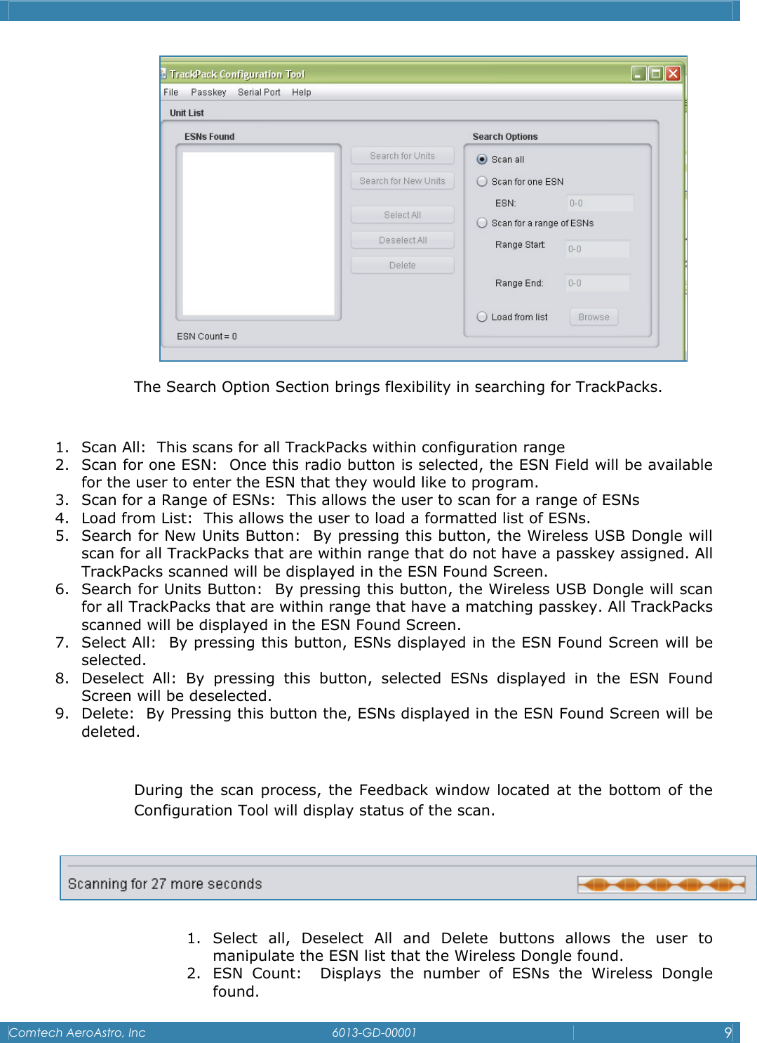    Comtech AeroAstro, Inc   6013-GD-00001  9   The Search Option Section brings flexibility in searching for TrackPacks.  1. Scan All:  This scans for all TrackPacks within configuration range 2. Scan for one ESN:  Once this radio button is selected, the ESN Field will be available for the user to enter the ESN that they would like to program. 3. Scan for a Range of ESNs:  This allows the user to scan for a range of ESNs 4. Load from List:  This allows the user to load a formatted list of ESNs. 5. Search for New Units Button:  By pressing this button, the Wireless USB Dongle will scan for all TrackPacks that are within range that do not have a passkey assigned. All TrackPacks scanned will be displayed in the ESN Found Screen.  6. Search for Units Button:  By pressing this button, the Wireless USB Dongle will scan for all TrackPacks that are within range that have a matching passkey. All TrackPacks scanned will be displayed in the ESN Found Screen. 7. Select All:  By pressing this button, ESNs displayed in the ESN Found Screen will be selected. 8. Deselect All: By pressing this button, selected ESNs displayed in the ESN Found Screen will be deselected. 9. Delete:  By Pressing this button the, ESNs displayed in the ESN Found Screen will be deleted.  During the scan process, the Feedback window located at the bottom of the Configuration Tool will display status of the scan.    1. Select all, Deselect All and Delete buttons allows the user to manipulate the ESN list that the Wireless Dongle found. 2. ESN Count:  Displays the number of ESNs the Wireless Dongle found. 