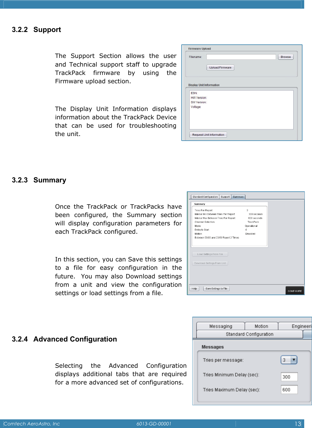    Comtech AeroAstro, Inc   6013-GD-00001  13  3.2.2 Support  The Support Section allows the user and Technical support staff to upgrade TrackPack firmware by using the    Firmware upload section.   The Display Unit Information displays information about the TrackPack Device that can be used for troubleshooting the unit.   3.2.3 Summary  Once the TrackPack or TrackPacks have been configured, the Summary section will display configuration parameters for each TrackPack configured.  In this section, you can Save this settings to a file for easy configuration in the    future.  You may also Download settings from a unit and view the configuration settings or load settings from a file.     3.2.4 Advanced Configuration  Selecting the Advanced Configuration displays additional tabs that are required for a more advanced set of configurations.  