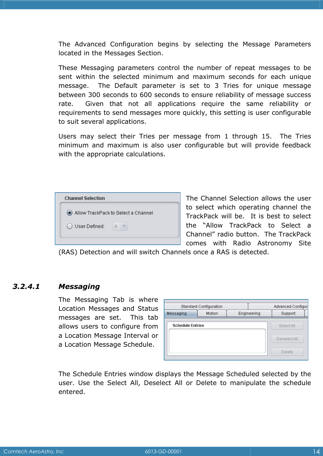    Comtech AeroAstro, Inc   6013-GD-00001  14   The Advanced Configuration begins by selecting the Message Parameters located in the Messages Section. These Messaging parameters control the number of repeat messages to be sent within the selected minimum and maximum seconds for each unique message.  The Default parameter is set to 3 Tries for unique message        between 300 seconds to 600 seconds to ensure reliability of message success rate.  Given that not all applications require the same reliability or              requirements to send messages more quickly, this setting is user configurable to suit several applications.   Users may select their Tries per message from 1 through 15.  The Tries minimum and maximum is also user configurable but will provide feedback with the appropriate calculations.    The Channel Selection allows the user to select which operating channel the TrackPack will be.  It is best to select the &ldquo;Allow TrackPack to Select a   Channel&rdquo; radio button.  The TrackPack comes with Radio Astronomy Site (RAS) Detection and will switch Channels once a RAS is detected.  3.2.4.1 Messaging  The Messaging Tab is where Location Messages and Status messages are set.  This tab allows users to configure from a Location Message Interval or a Location Message Schedule.  The Schedule Entries window displays the Message Scheduled selected by the user. Use the Select All, Deselect All or Delete to manipulate the schedule entered.    