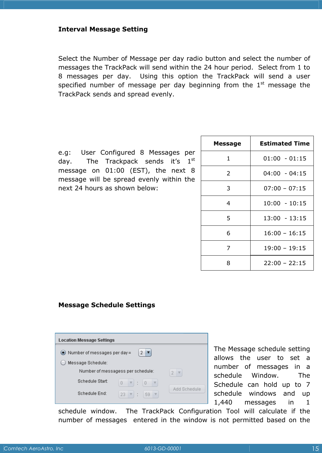    Comtech AeroAstro, Inc   6013-GD-00001  15  Interval Message Setting  Select the Number of Message per day radio button and select the number of messages the TrackPack will send within the 24 hour period.  Select from 1 to 8 messages per day.  Using this option the TrackPack will send a user    specified number of message per day beginning from the 1st message the TrackPack sends and spread evenly.      e.g:  User Configured 8 Messages per day.  The Trackpack sends it&rsquo;s 1st message on 01:00 (EST), the next 8 message will be spread evenly within the next 24 hours as shown below:        Message Schedule Settings   The Message schedule setting allows the user to set a number of messages in a schedule Window.  The Schedule can hold up to 7 schedule windows and up 1,440 messages in 1 schedule window.  The TrackPack Configuration Tool will calculate if the number of messages  entered in the window is not permitted based on the Message Estimated Time 1  01:00  - 01:15 2  04:00  - 04:15 3  07:00 &ndash; 07:15 4  10:00  - 10:15 5  13:00  - 13:15 6  16:00 &ndash; 16:15 7  19:00 &ndash; 19:15 8  22:00 &ndash; 22:15 