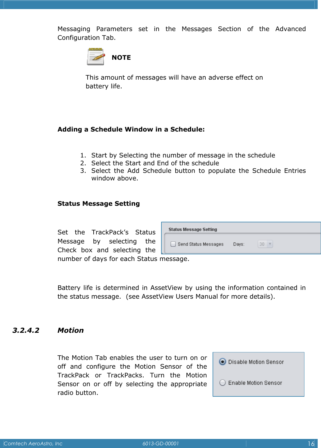    Comtech AeroAstro, Inc   6013-GD-00001  16  Messaging Parameters set in the Messages Section of the Advanced Configuration Tab.   NOTE This amount of messages will have an adverse effect on      battery life.   Adding a Schedule Window in a Schedule:  1. Start by Selecting the number of message in the schedule 2. Select the Start and End of the schedule 3. Select the Add Schedule button to populate the Schedule Entries window above.  Status Message Setting  Set the TrackPack&rsquo;s Status Message by selecting the Check box and selecting the number of days for each Status message.  Battery life is determined in AssetView by using the information contained in the status message.  (see AssetView Users Manual for more details).   3.2.4.2 Motion   The Motion Tab enables the user to turn on or off and configure the Motion Sensor of the TrackPack or TrackPacks. Turn the Motion Sensor on or off by selecting the appropriate radio button.  