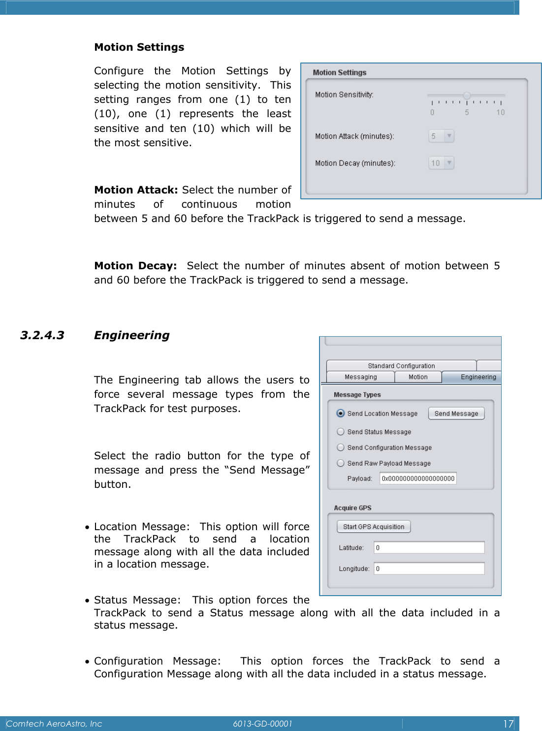    Comtech AeroAstro, Inc   6013-GD-00001  17  Motion Settings Configure the Motion Settings by selecting the motion sensitivity.  This setting ranges from one (1) to ten (10), one (1) represents the least sensitive and ten (10) which will be the most sensitive.  Motion Attack: Select the number of minutes of continuous motion between 5 and 60 before the TrackPack is triggered to send a message.  Motion Decay:  Select the number of minutes absent of motion between 5 and 60 before the TrackPack is triggered to send a message.  3.2.4.3 Engineering  The Engineering tab allows the users to force several message types from the TrackPack for test purposes.   Select the radio button for the type of message and press the &ldquo;Send Message&rdquo; button.  &bull; Location Message:  This option will force the TrackPack to send a location message along with all the data included in a location message.  &bull; Status Message:  This option forces the TrackPack to send a Status message along with all the data included in a status message.  &bull; Configuration Message:  This option forces the TrackPack to send a Configuration Message along with all the data included in a status message.  