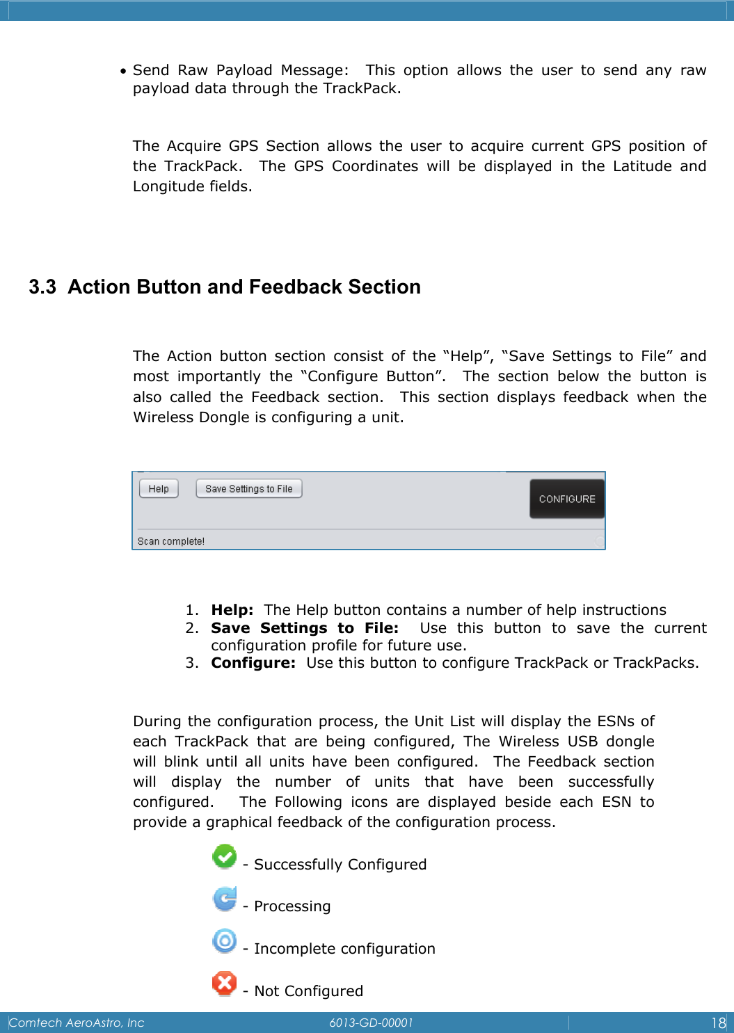    Comtech AeroAstro, Inc   6013-GD-00001  18  &bull; Send Raw Payload Message:  This option allows the user to send any raw payload data through the TrackPack.  The Acquire GPS Section allows the user to acquire current GPS position of the TrackPack.  The GPS Coordinates will be displayed in the Latitude and Longitude fields.   3.3  Action Button and Feedback Section  The Action button section consist of the &ldquo;Help&rdquo;, &ldquo;Save Settings to File&rdquo; and most importantly the &ldquo;Configure Button&rdquo;.  The section below the button is also called the Feedback section.  This section displays feedback when the Wireless Dongle is configuring a unit.      1. Help:  The Help button contains a number of help instructions 2. Save Settings to File:  Use this button to save the current configuration profile for future use. 3. Configure:  Use this button to configure TrackPack or TrackPacks.  During the configuration process, the Unit List will display the ESNs of each TrackPack that are being configured, The Wireless USB dongle will blink until all units have been configured.  The Feedback section will display the number of units that have been successfully configured.   The Following icons are displayed beside each ESN to provide a graphical feedback of the configuration process.    - Successfully Configured  - Processing  - Incomplete configuration  - Not Configured 