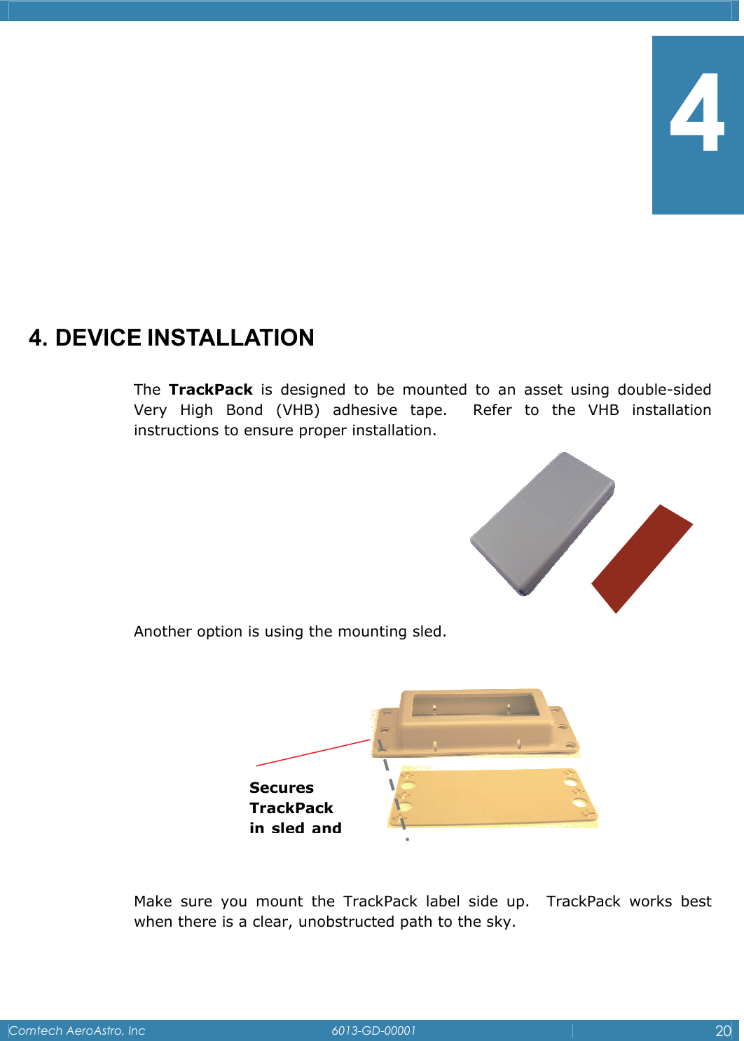    Comtech AeroAstro, Inc   6013-GD-00001  20          4. DEVICE INSTALLATION The  TrackPack is designed to be mounted to an asset using double-sided Very High Bond (VHB) adhesive tape.  Refer to the VHB installation instructions to ensure proper installation.      Another option is using the mounting sled.    Make sure you mount the TrackPack label side up.  TrackPack works best when there is a clear, unobstructed path to the sky.    Secures TrackPack in sled and 4 