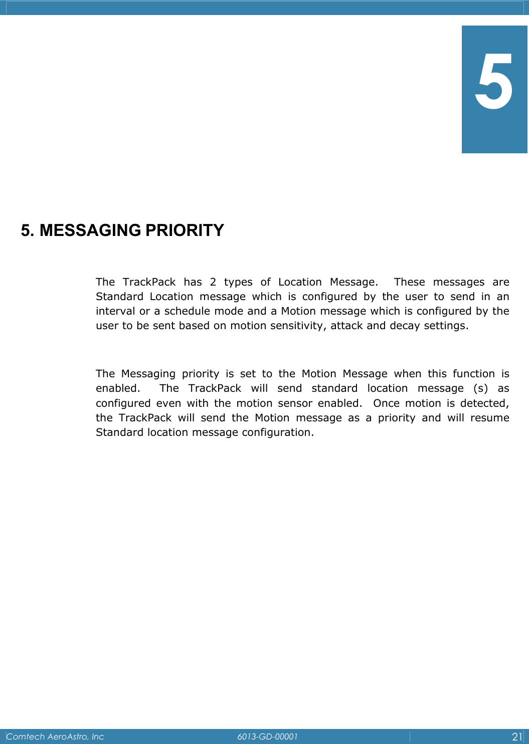   Comtech AeroAstro, Inc   6013-GD-00001  21         5. MESSAGING PRIORITY  The TrackPack has 2 types of Location Message.  These messages are Standard Location message which is configured by the user to send in an interval or a schedule mode and a Motion message which is configured by the user to be sent based on motion sensitivity, attack and decay settings.  The Messaging priority is set to the Motion Message when this function is enabled.  The TrackPack will send standard location message (s) as configured even with the motion sensor enabled.  Once motion is detected, the TrackPack will send the Motion message as a priority and will resume Standard location message configuration.            5 