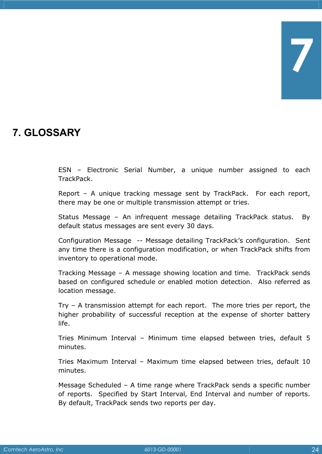    Comtech AeroAstro, Inc   6013-GD-00001  24         7. GLOSSARY  ESN &ndash; Electronic Serial Number, a unique number assigned to each TrackPack.   Report &ndash; A unique tracking message sent by TrackPack.  For each report, there may be one or multiple transmission attempt or tries. Status Message &ndash; An infrequent message detailing TrackPack status.  By default status messages are sent every 30 days. Configuration Message  -- Message detailing TrackPack&rsquo;s configuration.  Sent any time there is a configuration modification, or when TrackPack shifts from inventory to operational mode. Tracking Message &ndash; A message showing location and time.  TrackPack sends based on configured schedule or enabled motion detection.  Also referred as location message. Try &ndash; A transmission attempt for each report.  The more tries per report, the higher probability of successful reception at the expense of shorter battery life.   Tries Minimum Interval &ndash; Minimum time elapsed between tries, default 5 minutes. Tries Maximum Interval &ndash; Maximum time elapsed between tries, default 10 minutes. Message Scheduled &ndash; A time range where TrackPack sends a specific number of reports.  Specified by Start Interval, End Interval and number of reports.  By default, TrackPack sends two reports per day.  7 